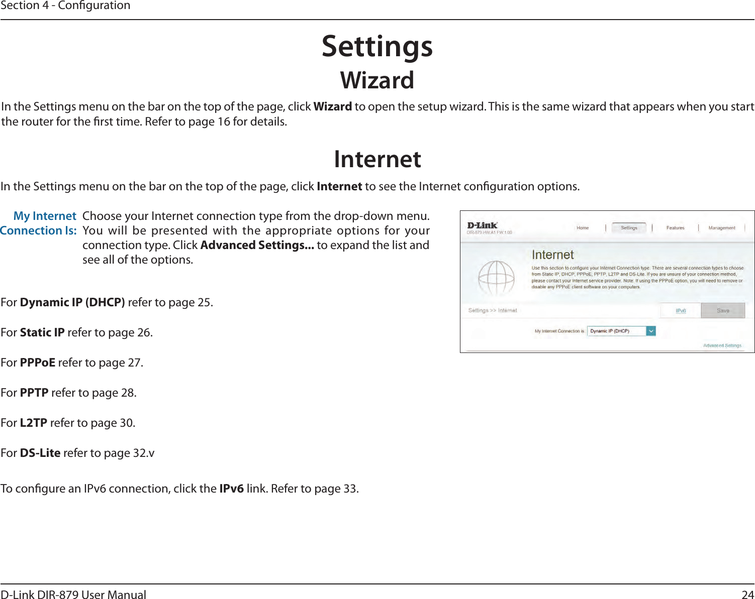 24D-Link DIR-879 User ManualSection 4 - CongurationSettingsWizardInternetIn the Settings menu on the bar on the top of the page, click Wizard to open the setup wizard. This is the same wizard that appears when you start the router for the rst time. Refer to page 16 for details.In the Settings menu on the bar on the top of the page, click Internet to see the Internet conguration options.Choose your Internet connection type from the drop-down menu. You will be presented with the appropriate options for your connection type. Click Advanced Settings... to expand the list and see all of the options.My Internet Connection Is:For Dynamic IP (DHCP) refer to page 25.For Static IP refer to page 26.For PPPoE refer to page 27.For PPTP refer to page 28.For L2TP refer to page 30.For DS-Lite refer to page 32.vTo congure an IPv6 connection, click the IPv6 link. Refer to page 33.
