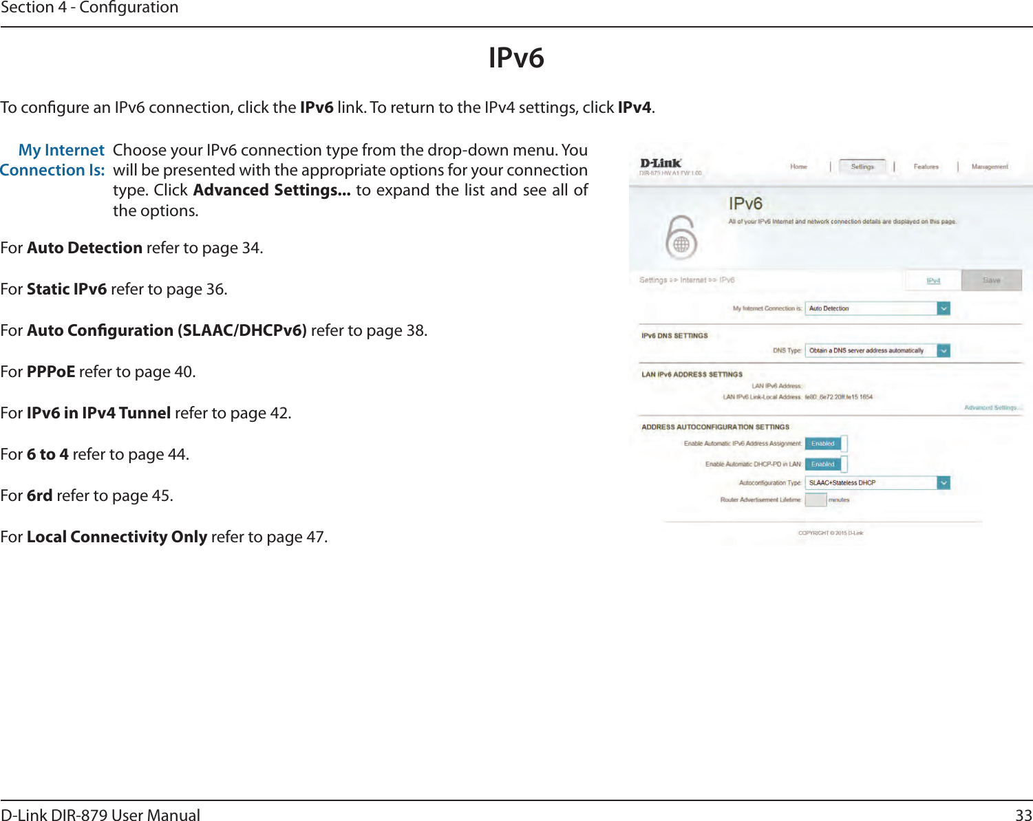 33D-Link DIR-879 User ManualSection 4 - CongurationIPv6To congure an IPv6 connection, click the IPv6 link. To return to the IPv4 settings, click IPv4.Choose your IPv6 connection type from the drop-down menu. You will be presented with the appropriate options for your connection type. Click Advanced Settings... to expand the list and see all of the options.My Internet Connection Is:For Auto Detection refer to page 34.For Static IPv6 refer to page 36.For Auto Conguration (SLAAC/DHCPv6) refer to page 38.For PPPoE refer to page 40.For IPv6 in IPv4 Tunnel refer to page 42.For 6 to 4 refer to page 44.For 6rd refer to page 45.For Local Connectivity Only refer to page 47.