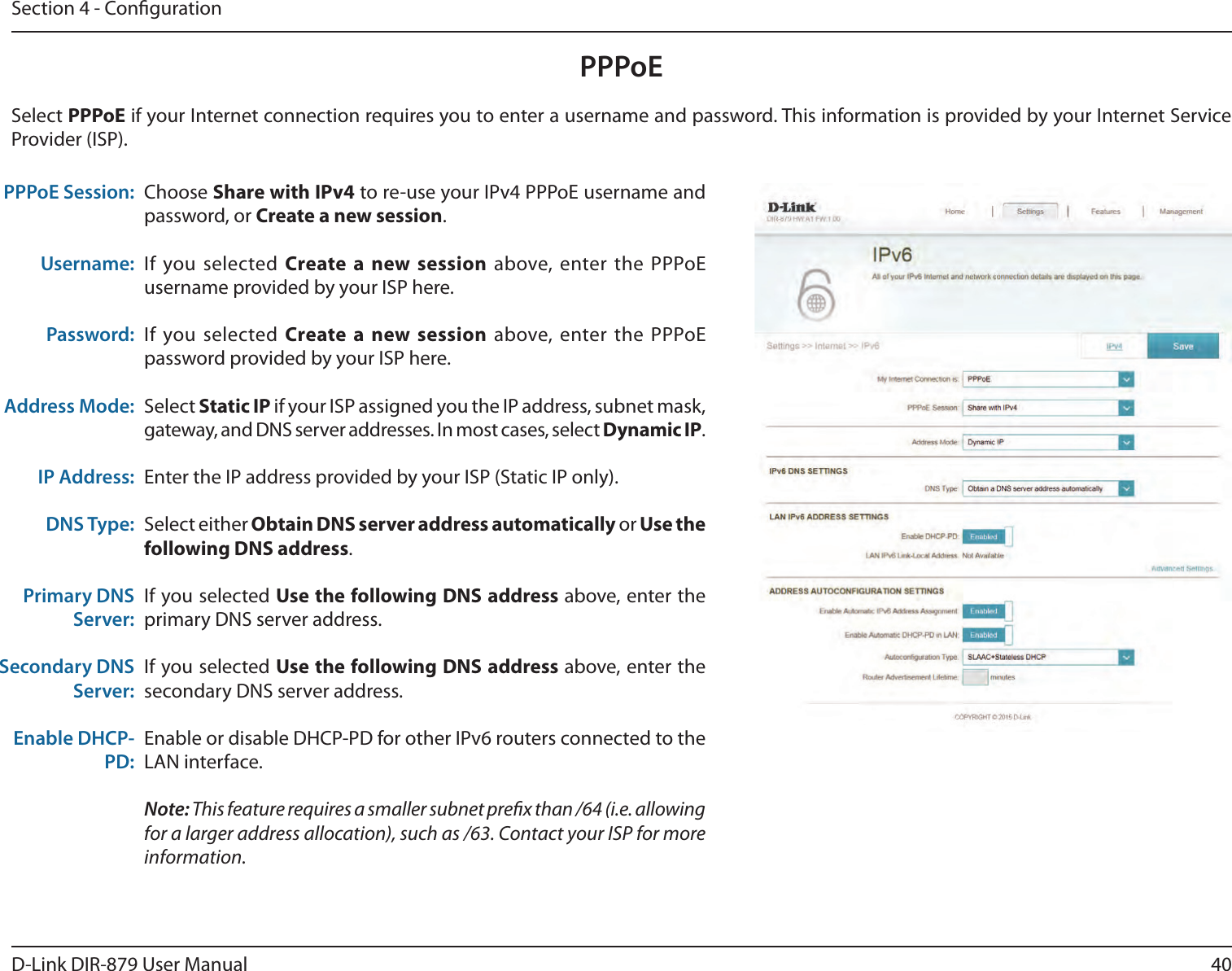 40D-Link DIR-879 User ManualSection 4 - CongurationPPPoEChoose Share with IPv4 to re-use your IPv4 PPPoE username and password, or Create a new session.If you selected Create a new session above, enter the PPPoE username provided by your ISP here.If you selected Create a new session above, enter the PPPoE password provided by your ISP here.Select Static IP if your ISP assigned you the IP address, subnet mask, gateway, and DNS server addresses. In most cases, select Dynamic IP.Enter the IP address provided by your ISP (Static IP only).Select either Obtain DNS server address automatically or Use the following DNS address.If you selected Use the following DNS address above, enter the primary DNS server address. If you selected Use the following DNS address above, enter the secondary DNS server address.Enable or disable DHCP-PD for other IPv6 routers connected to the LAN interface.Note: This feature requires a smaller subnet prex than /64 (i.e. allowing for a larger address allocation), such as /63. Contact your ISP for more information.PPPoE Session:Username:Password:Address Mode:IP Address:DNS Type:Primary DNS Server:Secondary DNS Server:Enable DHCP-PD:Select PPPoE if your Internet connection requires you to enter a username and password. This information is provided by your Internet Service Provider (ISP).