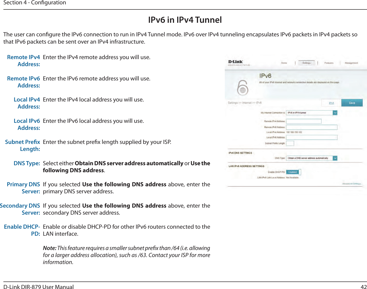 42D-Link DIR-879 User ManualSection 4 - CongurationIPv6 in IPv4 TunnelEnter the IPv4 remote address you will use.Enter the IPv6 remote address you will use.Enter the IPv4 local address you will use.Enter the IPv6 local address you will use.Enter the subnet prex length supplied by your ISP.Select either Obtain DNS server address automatically or Use the following DNS address.If you selected Use the following DNS address above, enter the primary DNS server address. If you selected Use the following DNS address above, enter the secondary DNS server address.Enable or disable DHCP-PD for other IPv6 routers connected to the LAN interface.Note: This feature requires a smaller subnet prex than /64 (i.e. allowing for a larger address allocation), such as /63. Contact your ISP for more information.Remote IPv4 Address:Remote IPv6 Address:Local IPv4 Address:Local IPv6 Address:Subnet Prex Length:DNS Type:Primary DNS Server:Secondary DNS Server:Enable DHCP-PD:The user can congure the IPv6 connection to run in IPv4 Tunnel mode. IPv6 over IPv4 tunneling encapsulates IPv6 packets in IPv4 packets so that IPv6 packets can be sent over an IPv4 infrastructure.