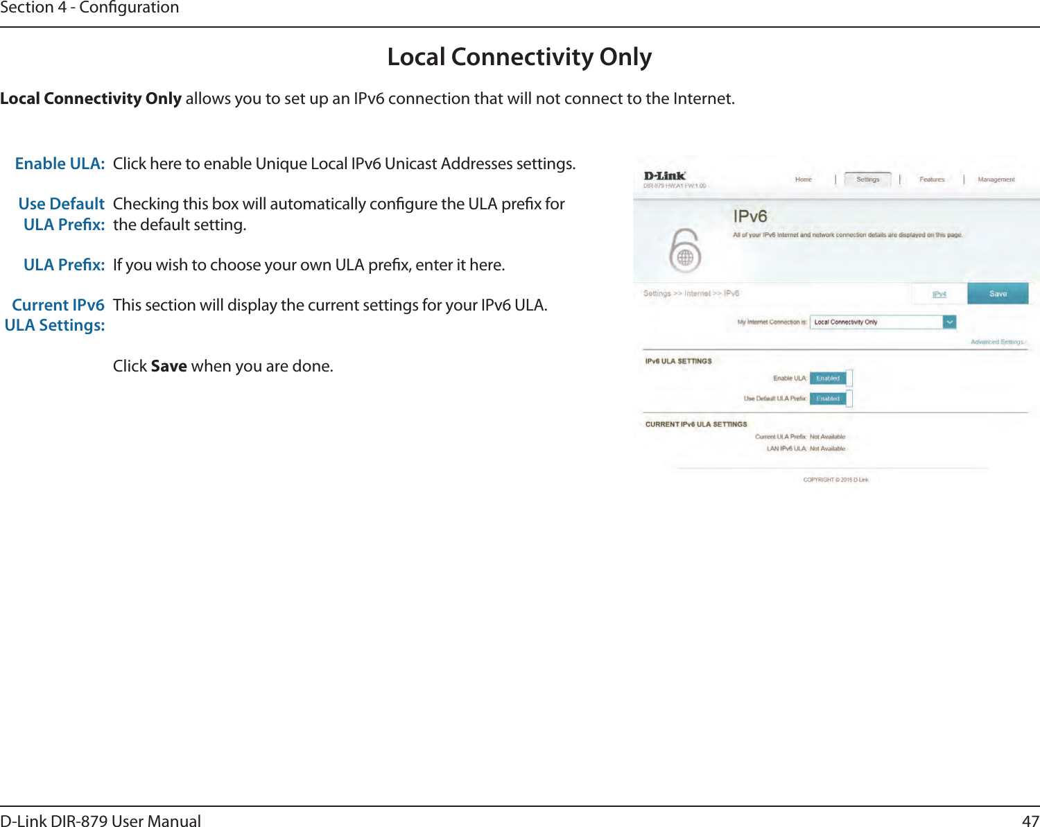 47D-Link DIR-879 User ManualSection 4 - CongurationLocal Connectivity OnlyClick here to enable Unique Local IPv6 Unicast Addresses settings.Checking this box will automatically congure the ULA prex for the default setting.If you wish to choose your own ULA prex, enter it here.This section will display the current settings for your IPv6 ULA.Click Save when you are done.Enable ULA:Use Default ULA Prex:ULA Prex:Current IPv6 ULA Settings:Local Connectivity Only allows you to set up an IPv6 connection that will not connect to the Internet.