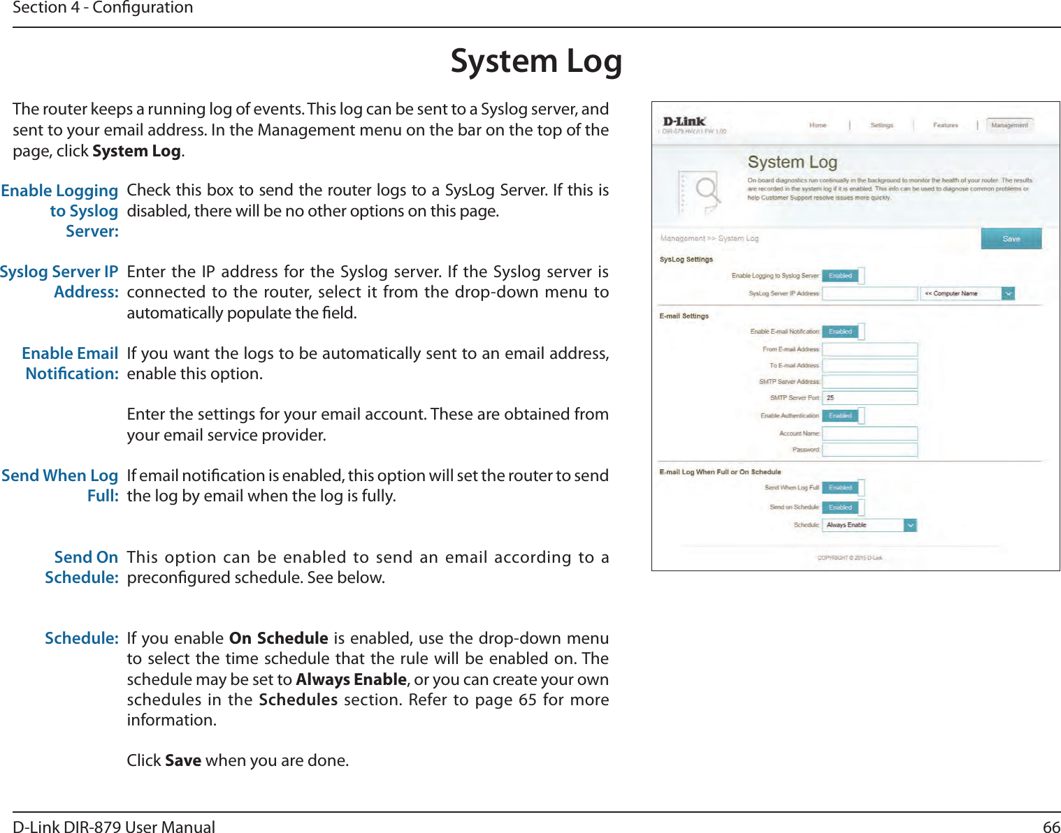 66D-Link DIR-879 User ManualSection 4 - CongurationSystem LogCheck this box to send the router logs to a SysLog Server. If this is disabled, there will be no other options on this page.Enter the IP address for the Syslog server. If the Syslog server is connected to the router, select it from the drop-down menu to automatically populate the eld. If you want the logs to be automatically sent to an email address, enable this option.Enter the settings for your email account. These are obtained from your email service provider.If email notication is enabled, this option will set the router to send the log by email when the log is fully.This option can be enabled to send an email according to a precongured schedule. See below.If you enable On Schedule is enabled, use the drop-down menu to select the time schedule that the rule will be enabled on. The schedule may be set to Always Enable, or you can create your own schedules in the Schedules section. Refer to page 65 for more information.Click Save when you are done.Enable Logging to Syslog Server:Syslog Server IP Address:Enable Email Notication:Send When Log Full:Send On Schedule:Schedule:The router keeps a running log of events. This log can be sent to a Syslog server, and sent to your email address. In the Management menu on the bar on the top of the page, click System Log. 