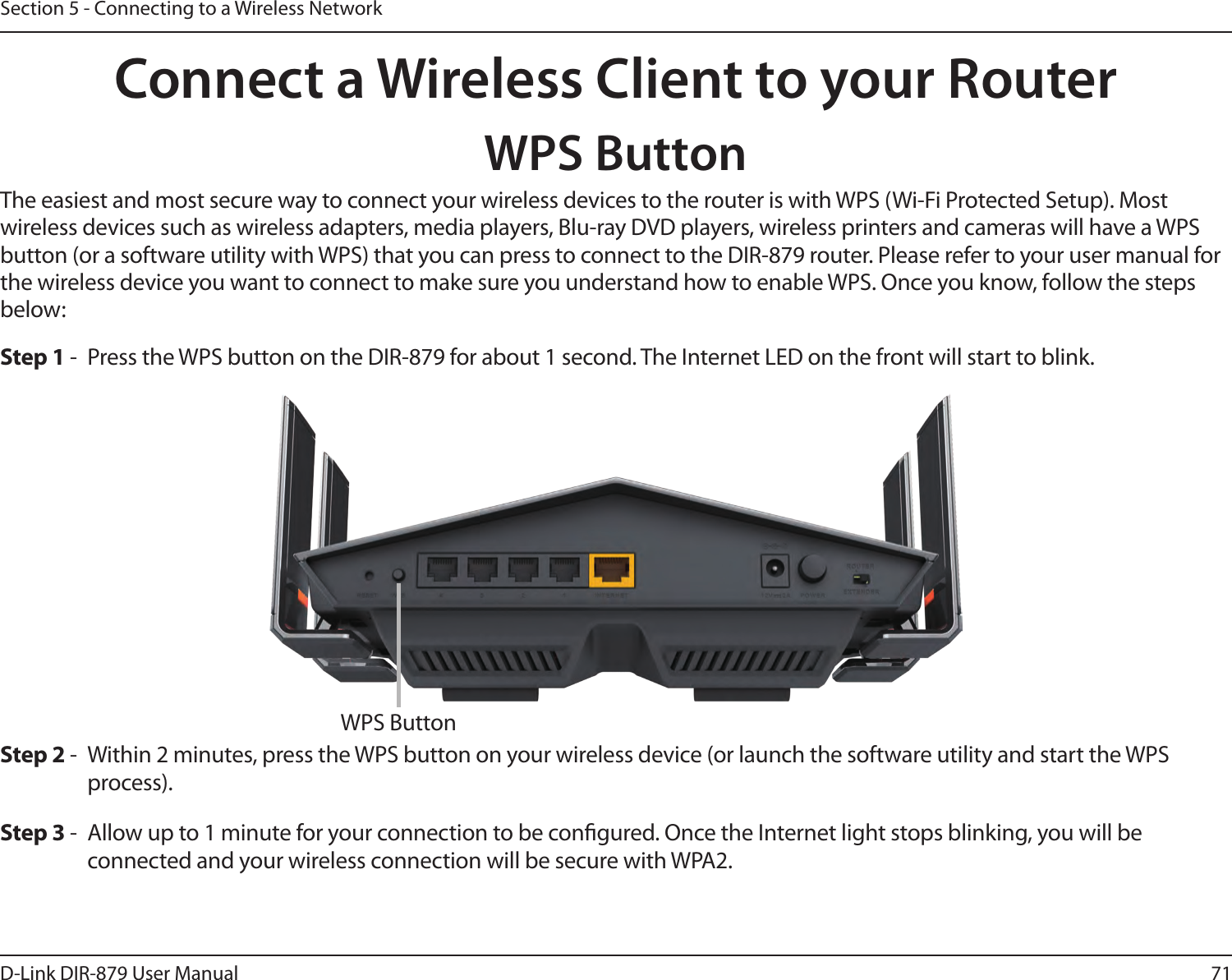 71D-Link DIR-879 User ManualSection 5 - Connecting to a Wireless NetworkConnect a Wireless Client to your RouterWPS ButtonStep 2 -  Within 2 minutes, press the WPS button on your wireless device (or launch the software utility and start the WPS process).The easiest and most secure way to connect your wireless devices to the router is with WPS (Wi-Fi Protected Setup). Most wireless devices such as wireless adapters, media players, Blu-ray DVD players, wireless printers and cameras will have a WPS button (or a software utility with WPS) that you can press to connect to the DIR-879 router. Please refer to your user manual for the wireless device you want to connect to make sure you understand how to enable WPS. Once you know, follow the steps below:Step 1 -  Press the WPS button on the DIR-879 for about 1 second. The Internet LED on the front will start to blink.Step 3 -  Allow up to 1 minute for your connection to be congured. Once the Internet light stops blinking, you will be connected and your wireless connection will be secure with WPA2.WPS Button