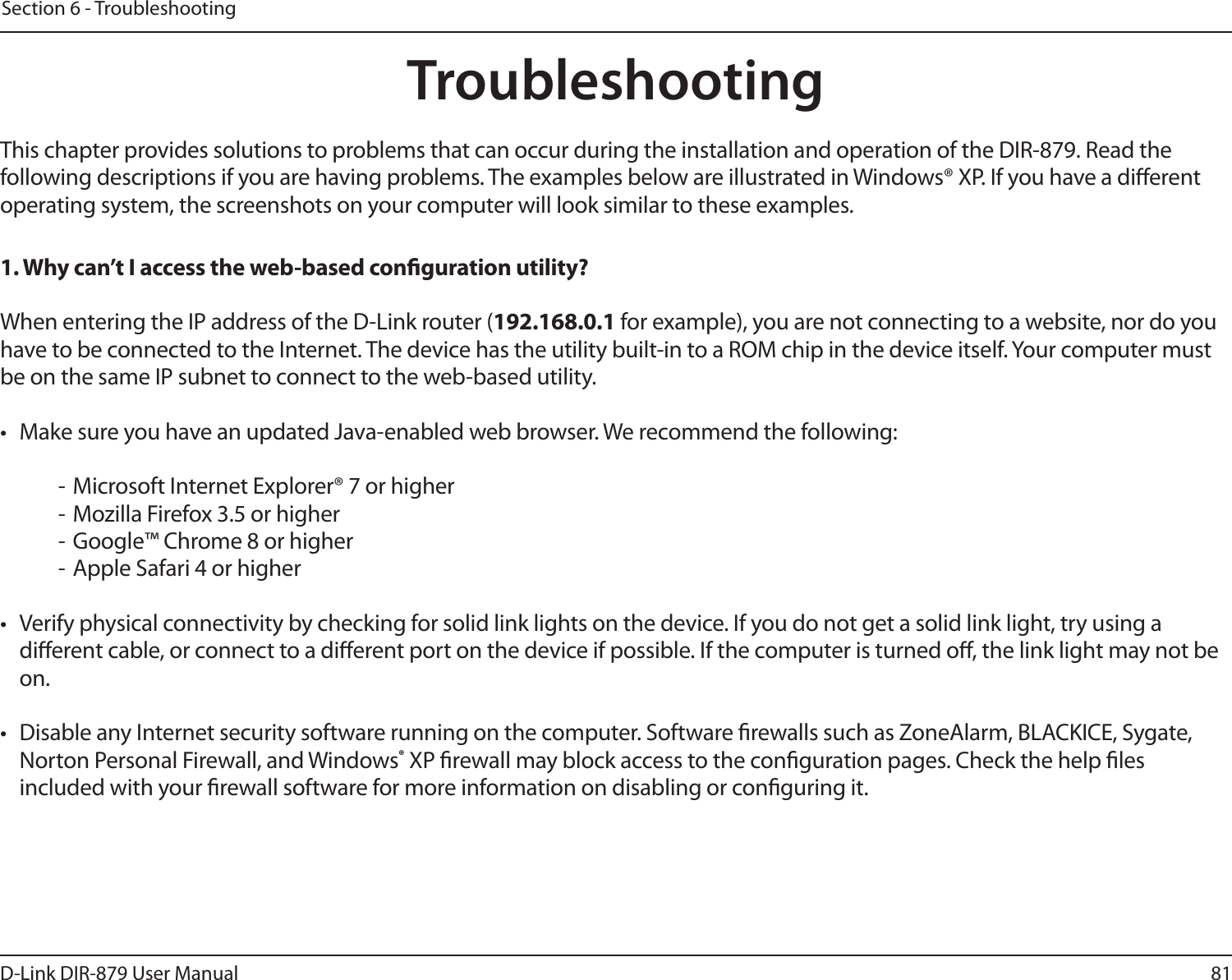 81D-Link DIR-879 User ManualSection 6 - TroubleshootingTroubleshootingThis chapter provides solutions to problems that can occur during the installation and operation of the DIR-879. Read the following descriptions if you are having problems. The examples below are illustrated in Windows® XP. If you have a dierent operating system, the screenshots on your computer will look similar to these examples.1. Why can’t I access the web-based conguration utility?When entering the IP address of the D-Link router (192.168.0.1 for example), you are not connecting to a website, nor do you have to be connected to the Internet. The device has the utility built-in to a ROM chip in the device itself. Your computer must be on the same IP subnet to connect to the web-based utility. •  Make sure you have an updated Java-enabled web browser. We recommend the following:  - Microsoft Internet Explorer® 7 or higher- Mozilla Firefox 3.5 or higher- Google™ Chrome 8 or higher- Apple Safari 4 or higher•  Verify physical connectivity by checking for solid link lights on the device. If you do not get a solid link light, try using a dierent cable, or connect to a dierent port on the device if possible. If the computer is turned o, the link light may not be on.•  Disable any Internet security software running on the computer. Software rewalls such as ZoneAlarm, BLACKICE, Sygate, Norton Personal Firewall, and Windows® XP rewall may block access to the conguration pages. Check the help les included with your rewall software for more information on disabling or conguring it.