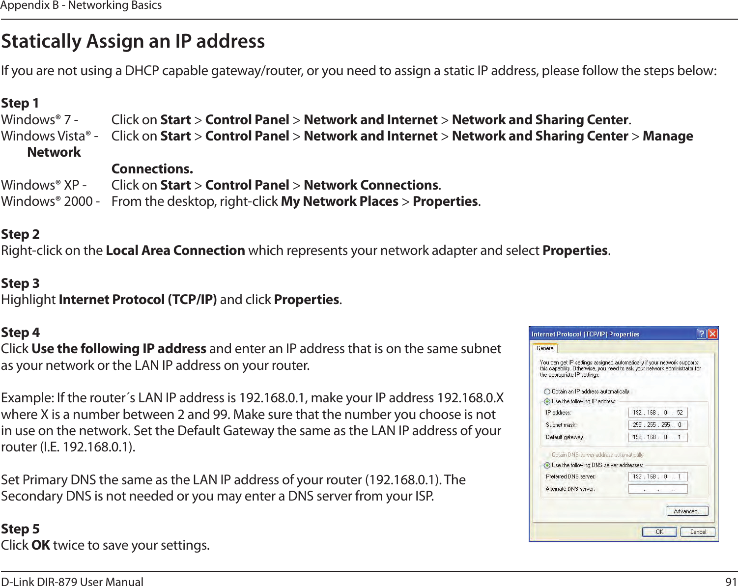 91D-Link DIR-879 User ManualAppendix B - Networking BasicsStatically Assign an IP addressIf you are not using a DHCP capable gateway/router, or you need to assign a static IP address, please follow the steps below:Step 1Windows® 7 -  Click on Start &gt; Control Panel &gt; Network and Internet &gt; Network and Sharing Center.Windows Vista® -  Click on Start &gt; Control Panel &gt; Network and Internet &gt; Network and Sharing Center &gt; Manage Network    Connections.Windows® XP -  Click on Start &gt; Control Panel &gt; Network Connections.Windows® 2000 -  From the desktop, right-click My Network Places &gt; Properties.Step 2Right-click on the Local Area Connection which represents your network adapter and select Properties.Step 3Highlight Internet Protocol (TCP/IP) and click Properties.Step 4Click Use the following IP address and enter an IP address that is on the same subnet as your network or the LAN IP address on your router. Example: If the router´s LAN IP address is 192.168.0.1, make your IP address 192.168.0.X where X is a number between 2 and 99. Make sure that the number you choose is not in use on the network. Set the Default Gateway the same as the LAN IP address of your router (I.E. 192.168.0.1). Set Primary DNS the same as the LAN IP address of your router (192.168.0.1). The Secondary DNS is not needed or you may enter a DNS server from your ISP.Step 5Click OK twice to save your settings.