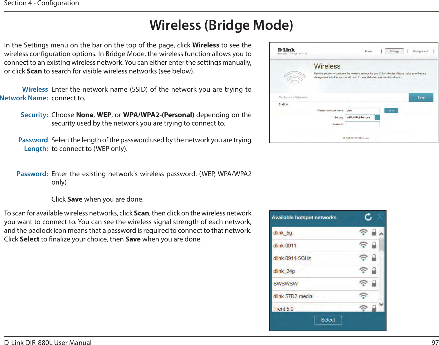97D-Link DIR-880L User ManualSection 4 - CongurationWireless (Bridge Mode)Enter the network name (SSID) of the network you are trying to connect to. Choose None, WEP, or WPA/WPA2-(Personal) depending on the security used by the network you are trying to connect to.Select the length of the password used by the network you are trying to connect to (WEP only).Enter the existing network&apos;s wireless password. (WEP, WPA/WPA2 only)Click Save when you are done.Wireless Network Name:Security:Password Length:Password:In the Settings menu on the bar on the top of the page, click Wireless to see the wireless conguration options. In Bridge Mode, the wireless function allows you to connect to an existing wireless network. You can either enter the settings manually, or click Scan to search for visible wireless networks (see below).To scan for available wireless networks, click Scan, then click on the wireless network you want to connect to. You can see the wireless signal strength of each network, and the padlock icon means that a password is required to connect to that network. Click Select to nalize your choice, then Save when you are done.