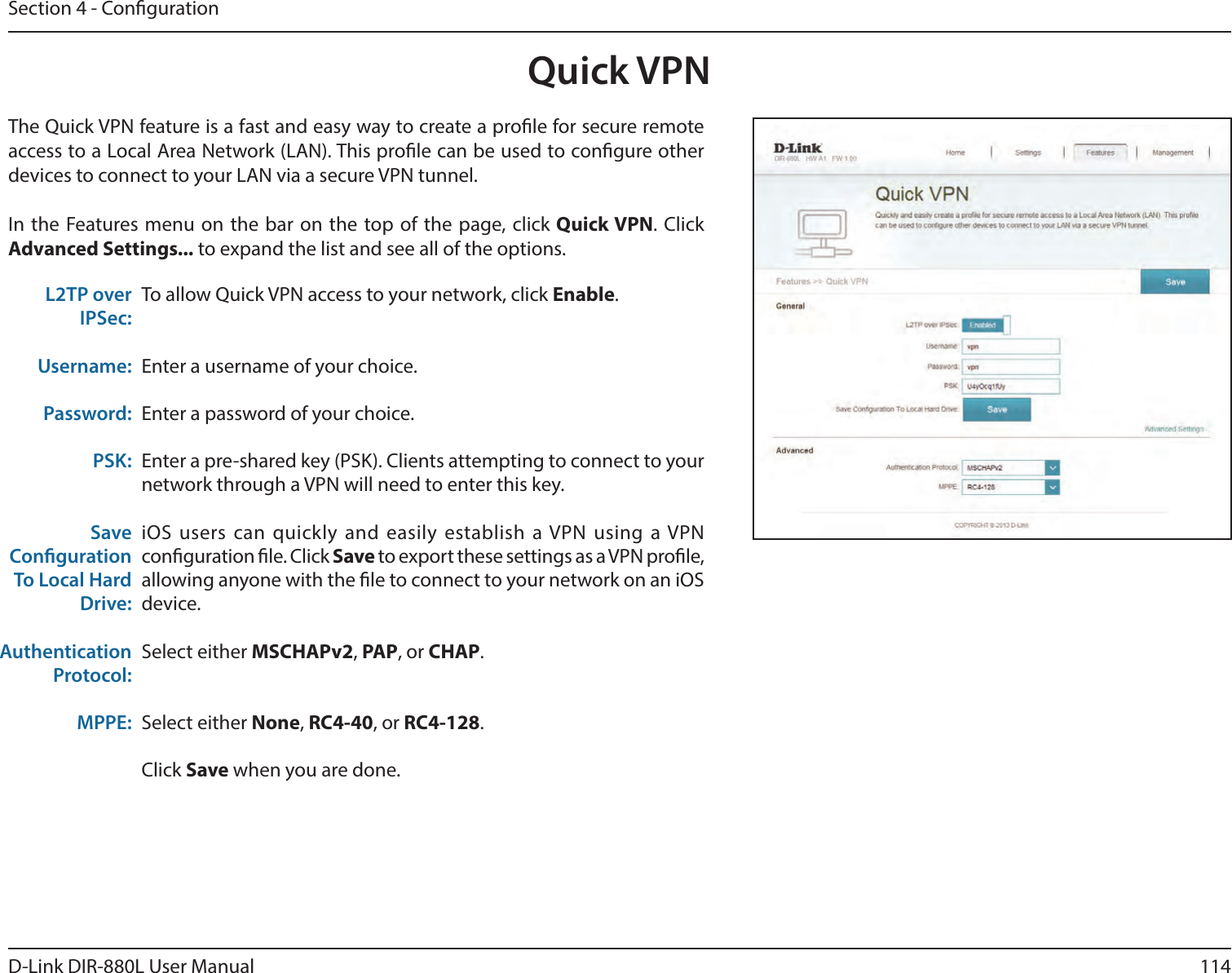 114D-Link DIR-880L User ManualSection 4 - CongurationQuick VPNThe Quick VPN feature is a fast and easy way to create a prole for secure remote access to a Local Area Network (LAN). This prole can be used to congure other devices to connect to your LAN via a secure VPN tunnel.In the Features menu on the bar on the top of the page, click Quick VPN. Click Advanced Settings... to expand the list and see all of the options. To allow Quick VPN access to your network, click Enable.Enter a username of your choice.Enter a password of your choice.Enter a pre-shared key (PSK). Clients attempting to connect to your network through a VPN will need to enter this key.iOS  users  can quickly and  easily  establish  a VPN  using  a VPN conguration le. Click Save to export these settings as a VPN prole, allowing anyone with the le to connect to your network on an iOS device.Select either MSCHAPv2, PAP, or CHAP.Select either None, RC4-40, or RC4-128.Click Save when you are done.L2TP over IPSec:Username:Password:PSK:Save Conguration To Local Hard Drive:Authentication Protocol:MPPE: