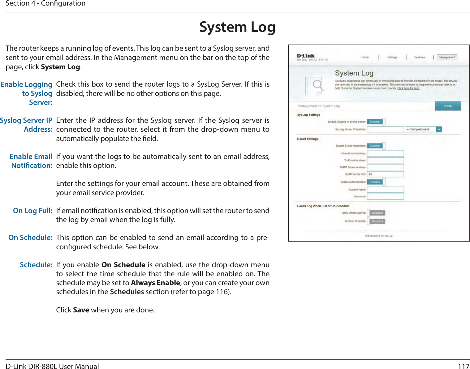 117D-Link DIR-880L User ManualSection 4 - CongurationSystem LogCheck this box to send the router logs to a SysLog Server. If this is disabled, there will be no other options on this page.Enter the IP address for the Syslog server. If the Syslog server is connected to the  router, select it from  the drop-down  menu to automatically populate the eld. If you want the logs to be automatically sent to an email address, enable this option.Enter the settings for your email account. These are obtained from your email service provider.If email notication is enabled, this option will set the router to send the log by email when the log is fully.This option can be enabled to send an email according to a pre-congured schedule. See below.If you enable On Schedule is enabled, use the drop-down menu to select the time schedule that the rule will be enabled on. The schedule may be set to Always Enable, or you can create your own schedules in the Schedules section (refer to page 116).Click Save when you are done.Enable Logging to Syslog Server:Syslog Server IP Address:Enable Email Notication:On Log Full:On Schedule:Schedule:The router keeps a running log of events. This log can be sent to a Syslog server, and sent to your email address. In the Management menu on the bar on the top of the page, click System Log. 