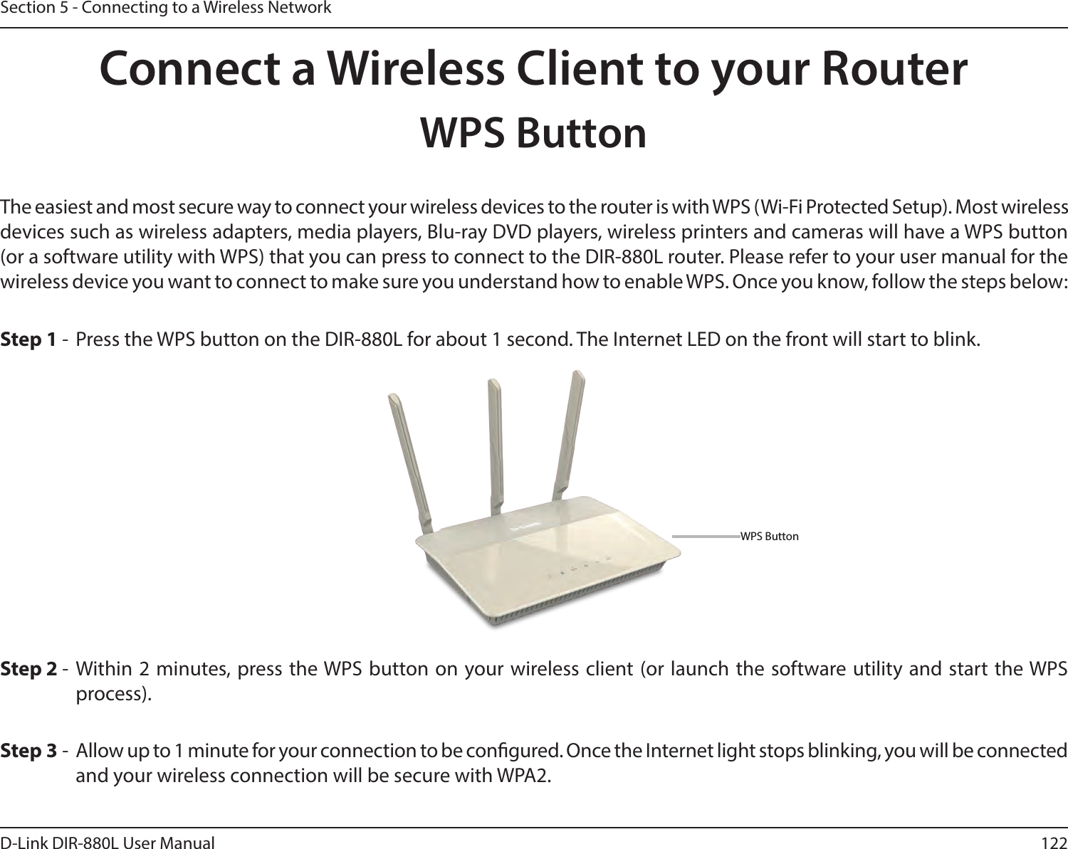 122D-Link DIR-880L User ManualSection 5 - Connecting to a Wireless NetworkConnect a Wireless Client to your RouterWPS ButtonStep 2 - Within 2 minutes, press the WPS button on your wireless client (or launch the software utility and start the WPS process).The easiest and most secure way to connect your wireless devices to the router is with WPS (Wi-Fi Protected Setup). Most wireless devices such as wireless adapters, media players, Blu-ray DVD players, wireless printers and cameras will have a WPS button (or a software utility with WPS) that you can press to connect to the DIR-880L router. Please refer to your user manual for the wireless device you want to connect to make sure you understand how to enable WPS. Once you know, follow the steps below:Step 1 - Press the WPS button on the DIR-880L for about 1 second. The Internet LED on the front will start to blink.Step 3 - Allow up to 1 minute for your connection to be congured. Once the Internet light stops blinking, you will be connected and your wireless connection will be secure with WPA2.WPS Button