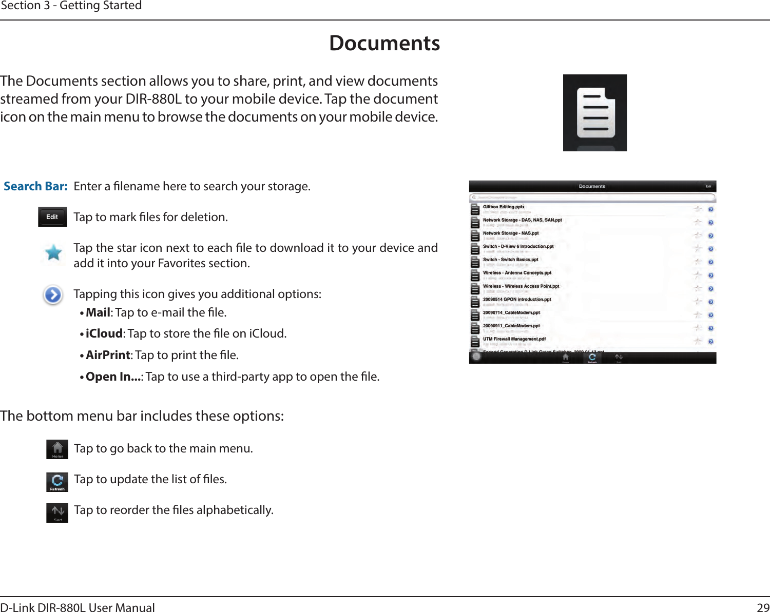 29D-Link DIR-880L User ManualSection 3 - Getting StartedDocumentsThe Documents section allows you to share, print, and view documents streamed from your DIR-880L to your mobile device. Tap the document icon on the main menu to browse the documents on your mobile device.Enter a lename here to search your storage.Tap to mark les for deletion.Tap the star icon next to each le to download it to your device and add it into your Favorites section.Tapping this icon gives you additional options:• Mail: Tap to e-mail the le.• iCloud: Tap to store the le on iCloud.• AirPrint: Tap to print the le.• Open In...: Tap to use a third-party app to open the le.The bottom menu bar includes these options:Search Bar: Tap to go back to the main menu.Tap to update the list of les.Tap to reorder the les alphabetically.