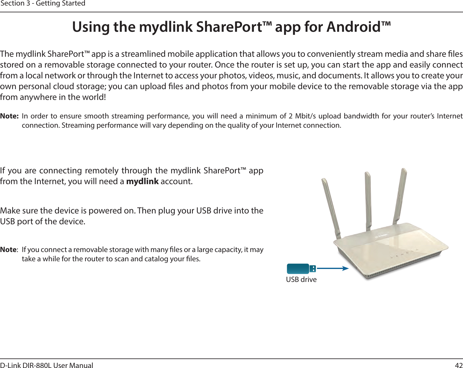 42D-Link DIR-880L User ManualSection 3 - Getting StartedUsing the mydlink SharePort™ app for Android™The mydlink SharePort™ app is a streamlined mobile application that allows you to conveniently stream media and share les stored on a removable storage connected to your router. Once the router is set up, you can start the app and easily connect from a local network or through the Internet to access your photos, videos, music, and documents. It allows you to create your own personal cloud storage; you can upload les and photos from your mobile device to the removable storage via the app from anywhere in the world!Note:  In order to ensure smooth streaming performance, you will need a minimum of 2 Mbit/s upload bandwidth for your router’s Internet connection. Streaming performance will vary depending on the quality of your Internet connection.If you are connecting remotely through the mydlink SharePort™ app from the Internet, you will need a mydlink account. Make sure the device is powered on. Then plug your USB drive into the USB port of the device.Note:  If you connect a removable storage with many les or a large capacity, it may take a while for the router to scan and catalog your les.USB drive