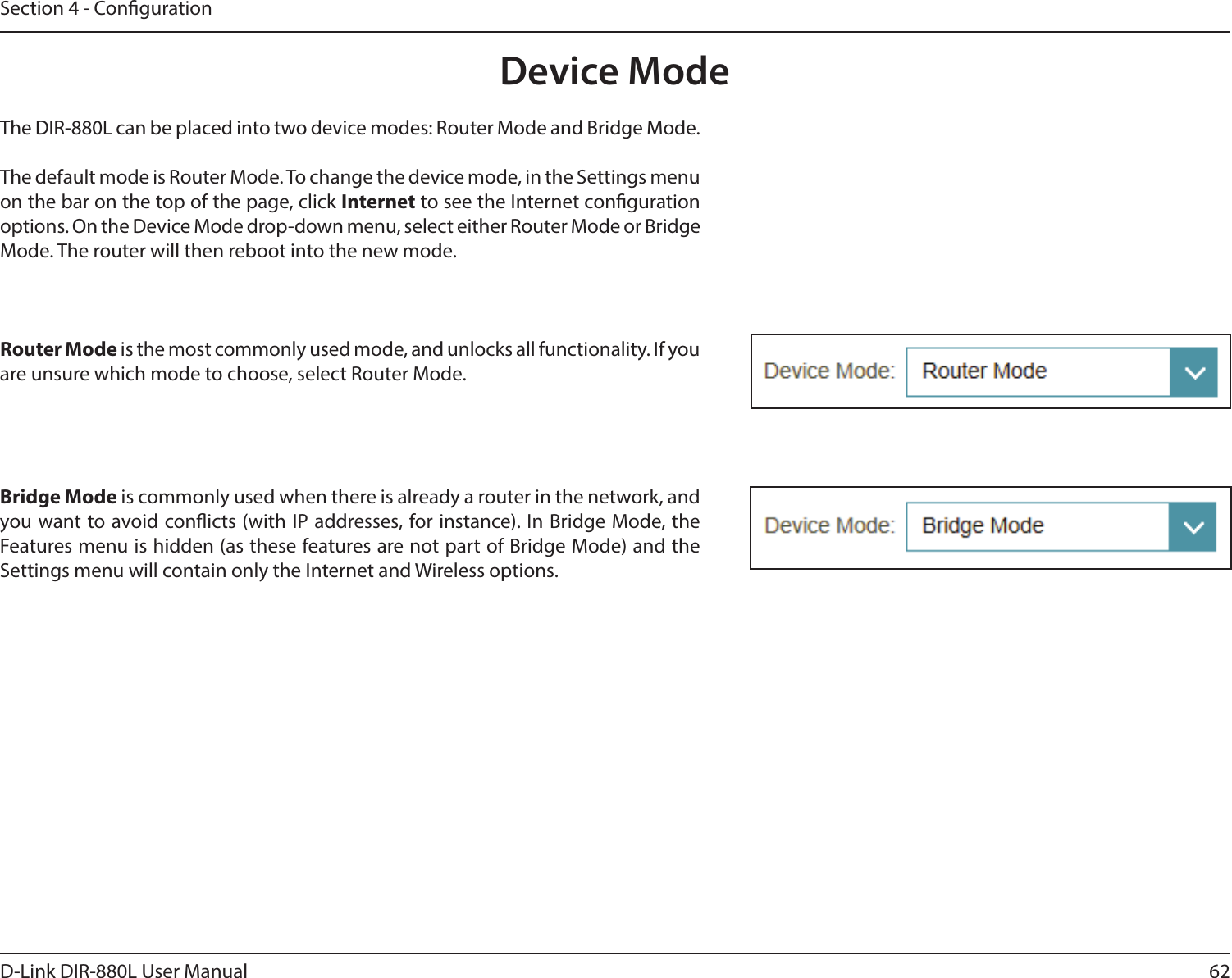 62D-Link DIR-880L User ManualSection 4 - CongurationDevice ModeThe DIR-880L can be placed into two device modes: Router Mode and Bridge Mode.The default mode is Router Mode. To change the device mode, in the Settings menu on the bar on the top of the page, click Internet to see the Internet conguration options. On the Device Mode drop-down menu, select either Router Mode or Bridge Mode. The router will then reboot into the new mode.Router Mode is the most commonly used mode, and unlocks all functionality. If you are unsure which mode to choose, select Router Mode.Bridge Mode is commonly used when there is already a router in the network, and you want to avoid conicts (with IP addresses, for instance). In Bridge Mode, the Features menu is hidden (as these features are not part of Bridge Mode) and the Settings menu will contain only the Internet and Wireless options.