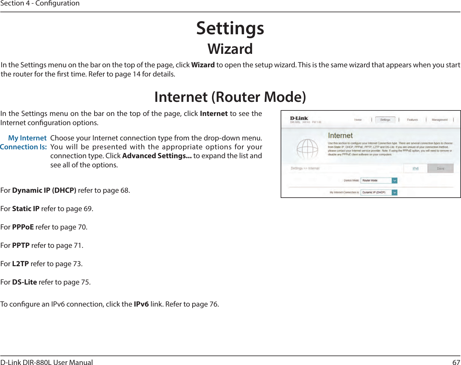 67D-Link DIR-880L User ManualSection 4 - CongurationSettingsWizardInternet (Router Mode)In the Settings menu on the bar on the top of the page, click Wizard to open the setup wizard. This is the same wizard that appears when you start the router for the rst time. Refer to page 14 for details.In the Settings menu on the bar on the top of the page, click Internet to see the Internet conguration options.Choose your Internet connection type from the drop-down menu. You  will  be  presented  with  the  appropriate  options for  your connection type. Click Advanced Settings... to expand the list and see all of the options.My Internet Connection Is:For Dynamic IP (DHCP) refer to page 68.For Static IP refer to page 69.For PPPoE refer to page 70.For PPTP refer to page 71.For L2TP refer to page 73.For DS-Lite refer to page 75.To congure an IPv6 connection, click the IPv6 link. Refer to page 76.