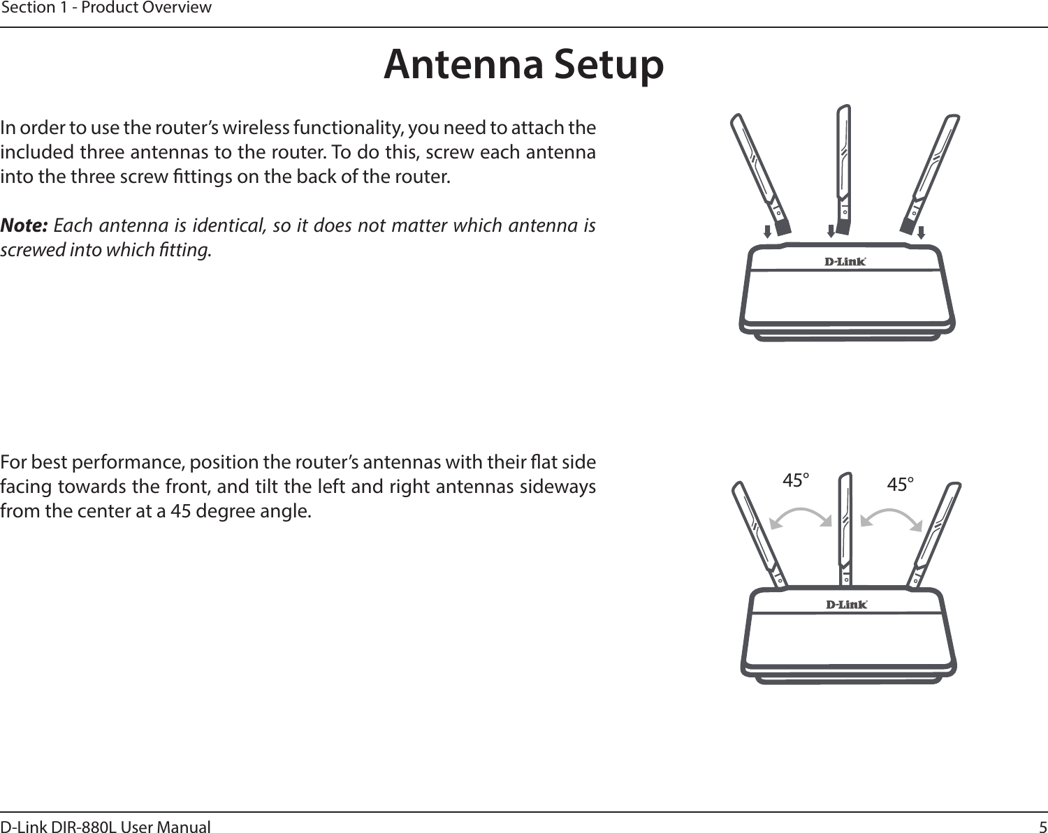 5D-Link DIR-880L User ManualSection 1 - Product OverviewAntenna SetupIn order to use the router’s wireless functionality, you need to attach the included three antennas to the router. To do this, screw each antenna into the three screw ttings on the back of the router.Note: Each antenna is identical, so it does not matter which antenna is screwed into which tting.For best performance, position the router’s antennas with their at side facing towards the front, and tilt the left and right antennas sideways from the center at a 45 degree angle.45° 45°