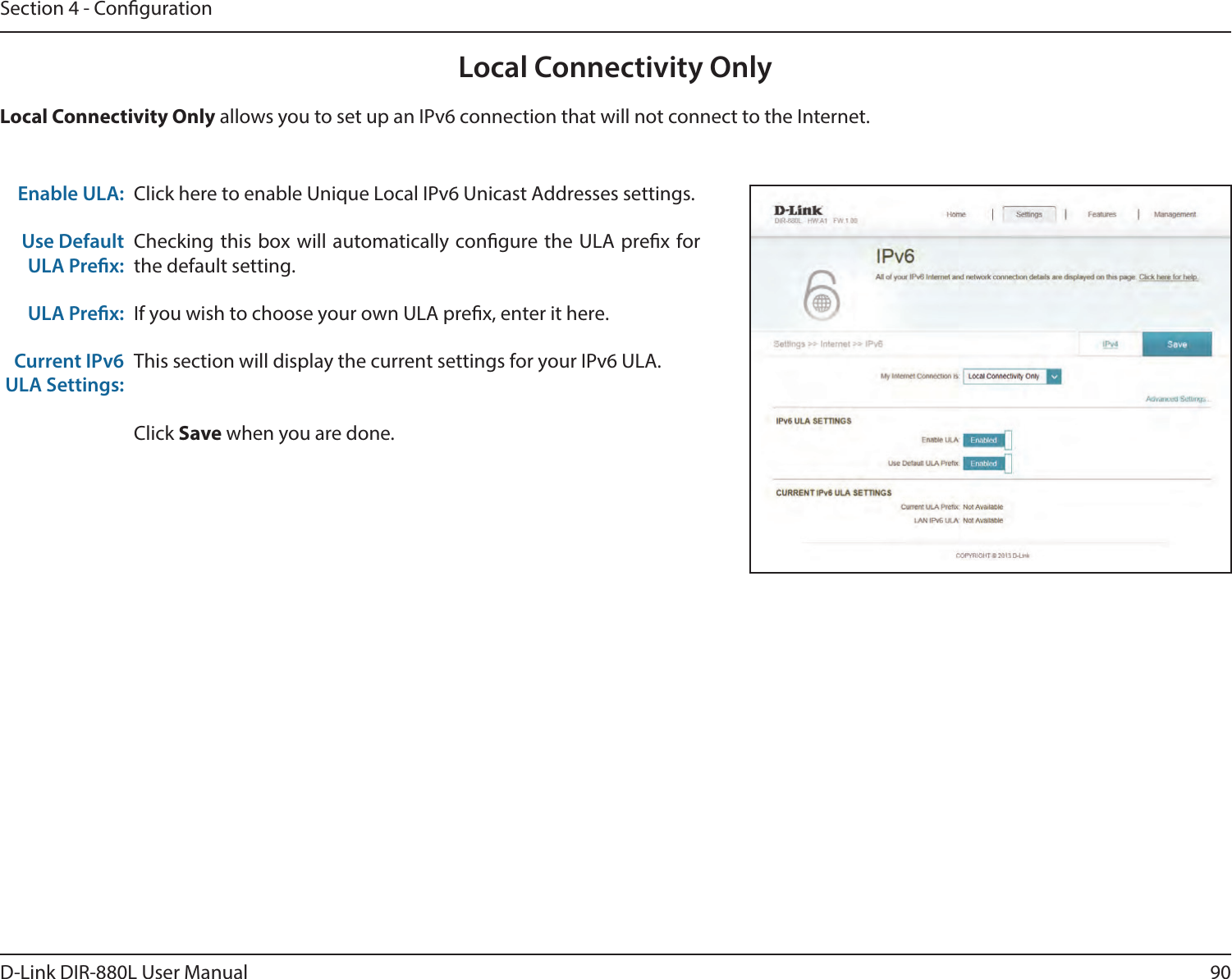 90D-Link DIR-880L User ManualSection 4 - CongurationLocal Connectivity OnlyClick here to enable Unique Local IPv6 Unicast Addresses settings.Checking this box will automatically congure the ULA prex for the default setting.If you wish to choose your own ULA prex, enter it here.This section will display the current settings for your IPv6 ULA.Click Save when you are done.Enable ULA:Use Default ULA Prex:ULA Prex:Current IPv6 ULA Settings:Local Connectivity Only allows you to set up an IPv6 connection that will not connect to the Internet.