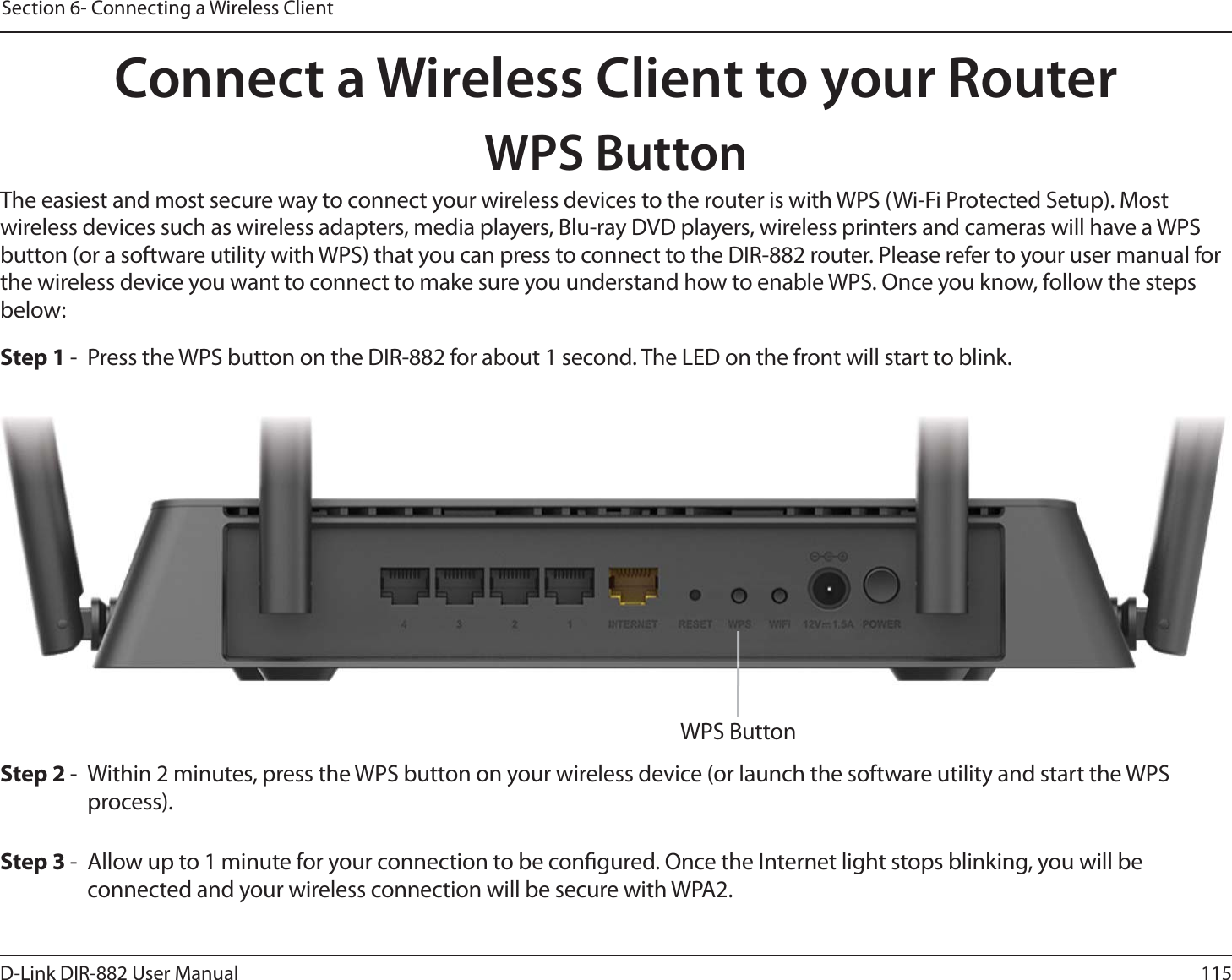 115D-Link DIR-882 User ManualSection 6- Connecting a Wireless ClientConnect a Wireless Client to your RouterWPS ButtonStep 2 -  Within 2 minutes, press the WPS button on your wireless device (or launch the software utility and start the WPS process).The easiest and most secure way to connect your wireless devices to the router is with WPS (Wi-Fi Protected Setup). Most wireless devices such as wireless adapters, media players, Blu-ray DVD players, wireless printers and cameras will have a WPS button (or a software utility with WPS) that you can press to connect to the DIR-882 router. Please refer to your user manual for the wireless device you want to connect to make sure you understand how to enable WPS. Once you know, follow the steps below:Step 1 -  Press the WPS button on the DIR-882 for about 1 second. The LED on the front will start to blink.Step 3 -  Allow up to 1 minute for your connection to be congured. Once the Internet light stops blinking, you will be connected and your wireless connection will be secure with WPA2.WPS Button