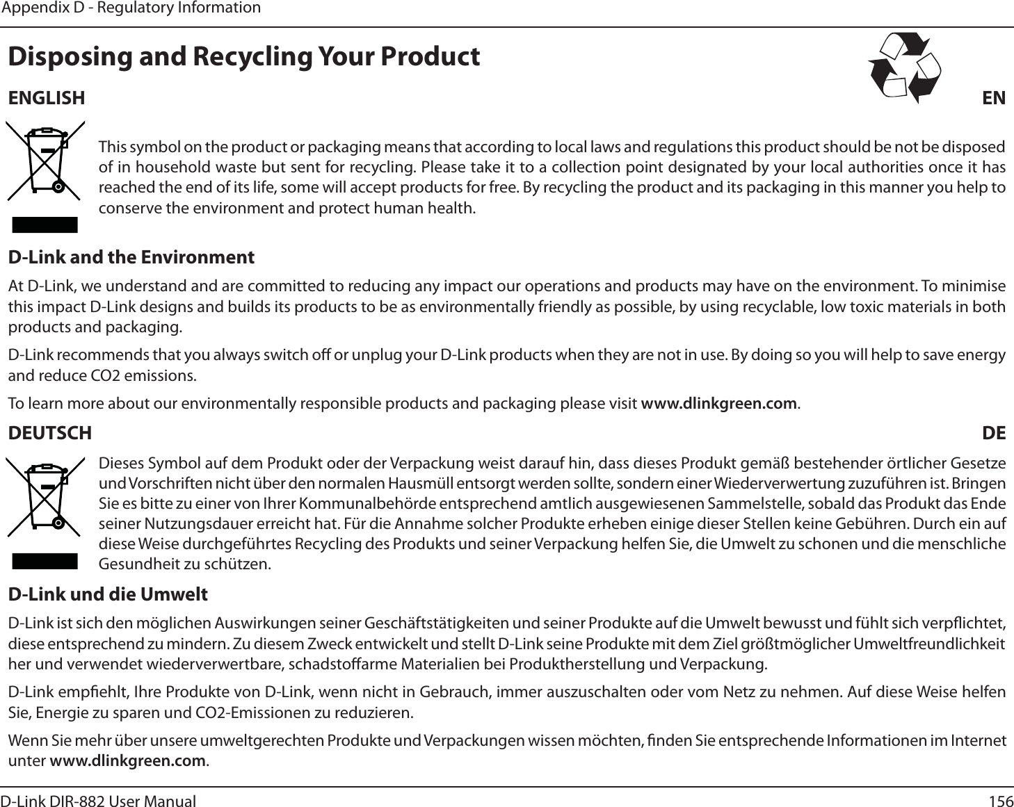 156D-Link DIR-882 User ManualAppendix D - Regulatory Information%JTQPTJOHBOE3FDZDMJOH:PVS1SPEVDU&amp;/(-*4) &amp;/This symbol on the product or packaging means that according to local laws and regulations this product should be not be disposed of in household waste but sent for recycling. Please take it to a collection point designated by your local authorities once it has reached the end of its life, some will accept products for free. By recycling the product and its packaging in this manner you help to conserve the environment and protect human health.%-JOLBOEUIF&amp;OWJSPONFOUAt D-Link, we understand and are committed to reducing any impact our operations and products may have on the environment. To minimise this impact D-Link designs and builds its products to be as environmentally friendly as possible, by using recyclable, low toxic materials in both products and packaging.D-Link recommends that you always switch o or unplug your D-Link products when they are not in use. By doing so you will help to save energy and reduce CO2 emissions.To learn more about our environmentally responsible products and packaging please visit www.dlinkgreen.com.%&amp;654$) %&amp;Dieses Symbol auf dem Produkt oder der Verpackung weist darauf hin, dass dieses Produkt gemäß bestehender örtlicher Gesetze und Vorschriften nicht über den normalen Hausmüll entsorgt werden sollte, sondern einer Wiederverwertung zuzuführen ist. Bringen Sie es bitte zu einer von Ihrer Kommunalbehörde entsprechend amtlich ausgewiesenen Sammelstelle, sobald das Produkt das Ende seiner Nutzungsdauer erreicht hat. Für die Annahme solcher Produkte erheben einige dieser Stellen keine Gebühren. Durch ein auf diese Weise durchgeführtes Recycling des Produkts und seiner Verpackung helfen Sie, die Umwelt zu schonen und die menschliche Gesundheit zu schützen.%-JOLVOEEJF6NXFMUD-Link ist sich den möglichen Auswirkungen seiner Geschäftstätigkeiten und seiner Produkte auf die Umwelt bewusst und fühlt sich verpichtet, diese entsprechend zu mindern. Zu diesem Zweck entwickelt und stellt D-Link seine Produkte mit dem Ziel größtmöglicher Umweltfreundlichkeit her und verwendet wiederverwertbare, schadstoarme Materialien bei Produktherstellung und Verpackung.D-Link empehlt, Ihre Produkte von D-Link, wenn nicht in Gebrauch, immer auszuschalten oder vom Netz zu nehmen. Auf diese Weise helfen Sie, Energie zu sparen und CO2-Emissionen zu reduzieren.Wenn Sie mehr über unsere umweltgerechten Produkte und Verpackungen wissen möchten, nden Sie entsprechende Informationen im Internet unter www.dlinkgreen.com.