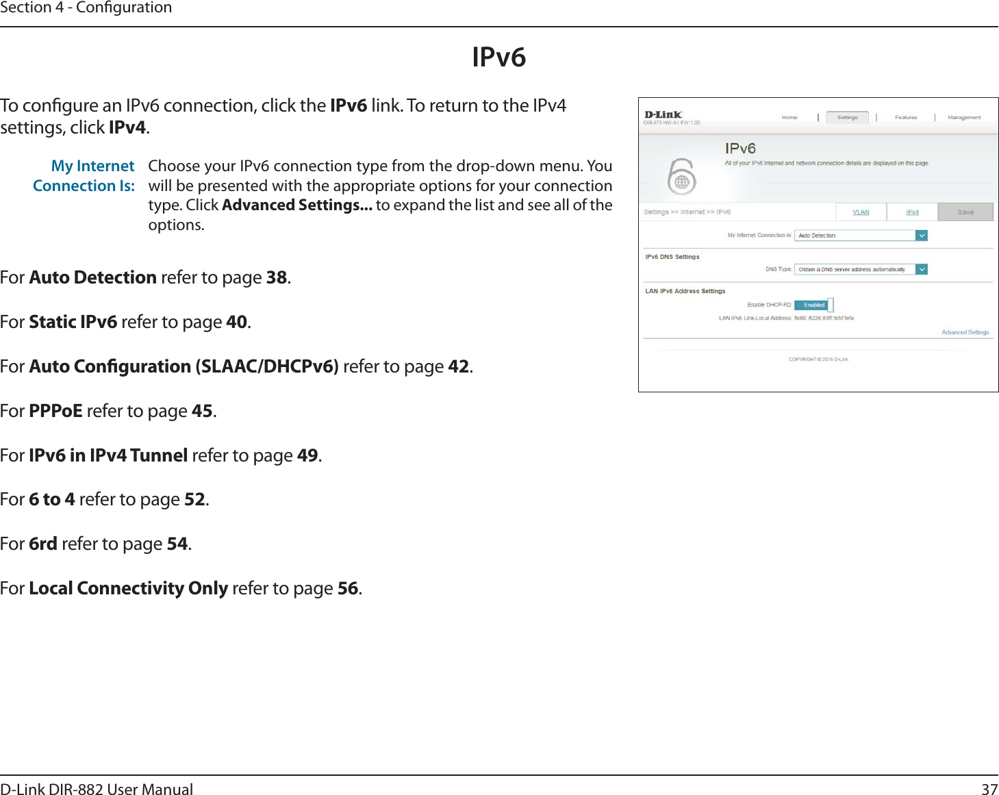37D-Link DIR-882 User ManualSection 4 - CongurationIPv6To congure an IPv6 connection, click the IPv6 link. To return to the IPv4 settings, click IPv4.For &quot;VUP%FUFDUJPO refer to page 38.For Static IPv6 refer to page 40.For &quot;VUP$POöHVSBUJPO4-&quot;&quot;$%)$1W refer to page 42.For 111P&amp; refer to page 45.For IPv6 in IPv4 Tunnel refer to page 49.For 6 to 4 refer to page 52.For 6rd refer to page 54.For -PDBM$POOFDUJWJUZ0OMZ refer to page 56.My Internet Connection Is:Choose your IPv6 connection type from the drop-down menu. You will be presented with the appropriate options for your connection type. Click &quot;EWBODFE4FUUJOHT to expand the list and see all of the options.