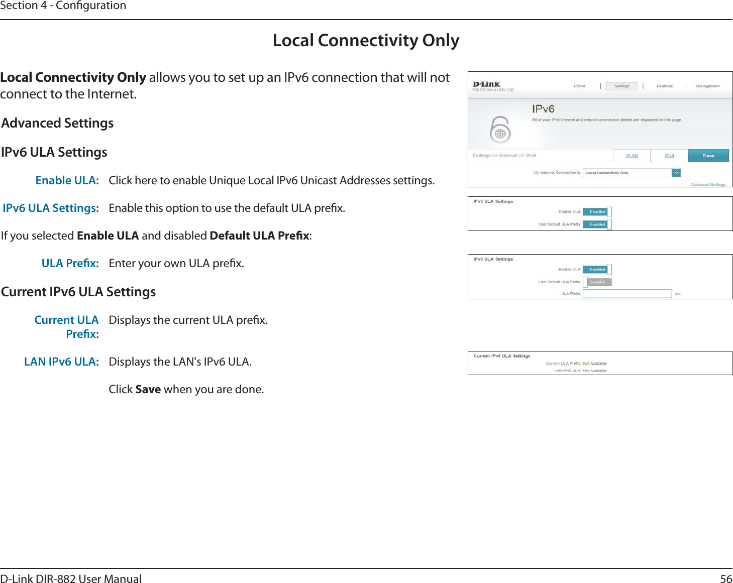 56D-Link DIR-882 User ManualSection 4 - CongurationLocal Connectivity Only-PDBM$POOFDUJWJUZ0OMZ allows you to set up an IPv6 connection that will not connect to the Internet.Advanced SettingsIPv6 ULA SettingsEnable ULA: Click here to enable Unique Local IPv6 Unicast Addresses settings.IPv6 ULA Settings: Enable this option to use the default ULA prex.If you selected &amp;OBCMF6-&quot; and disabled%FGBVMU6-&quot;1SFöY:ULA Prex: Enter your own ULA prex.Current IPv6 ULA SettingsCurrent ULA Prex:Displays the current ULA prex. LAN IPv6 ULA: Displays the LAN&apos;s IPv6 ULA.Click Save when you are done.