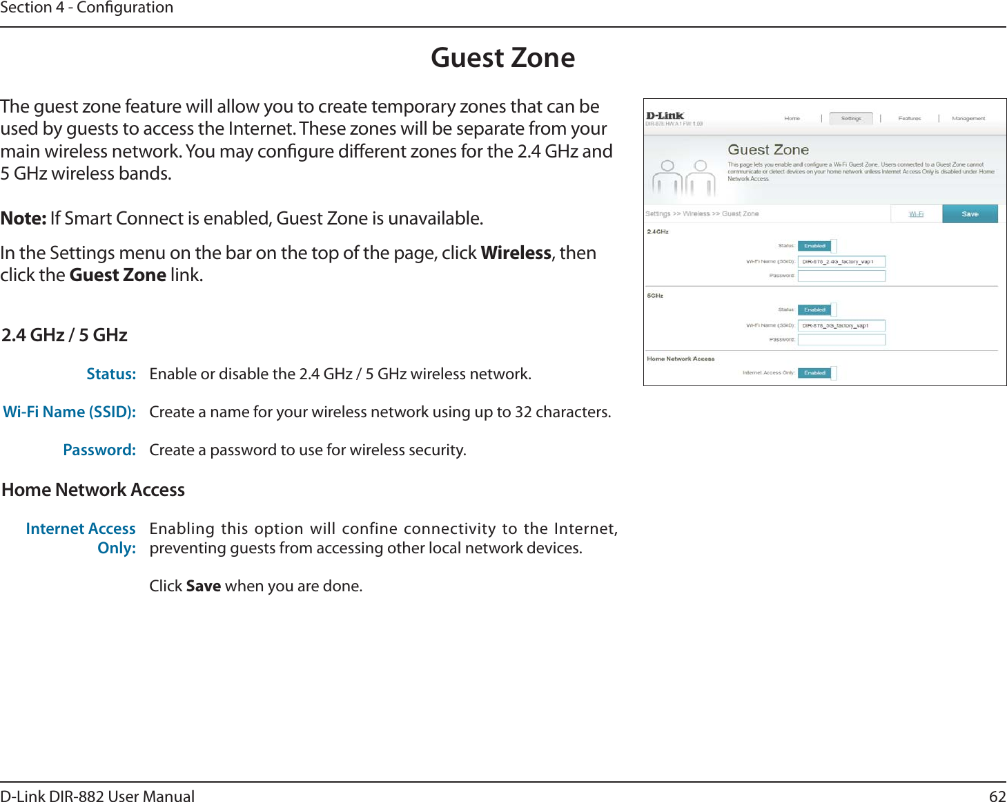 62D-Link DIR-882 User ManualSection 4 - CongurationGuest ZoneIn the Settings menu on the bar on the top of the page, click Wireless, then click the Guest Zone link. The guest zone feature will allow you to create temporary zones that can be used by guests to access the Internet. These zones will be separate from your main wireless network. You may congure dierent zones for the 2.4 GHz and 5 GHz wireless bands.Note: If Smart Connect is enabled, Guest Zone is unavailable.2.4 GHz / 5 GHzStatus: Enable or disable the 2.4 GHz / 5 GHz wireless network.Wi-Fi Name (SSID): Create a name for your wireless network using up to 32 characters. Password: Create a password to use for wireless security. Home Network AccessInternet Access Only:Enabling this option will confine connectivity to the Internet, preventing guests from accessing other local network devices.Click Save when you are done.