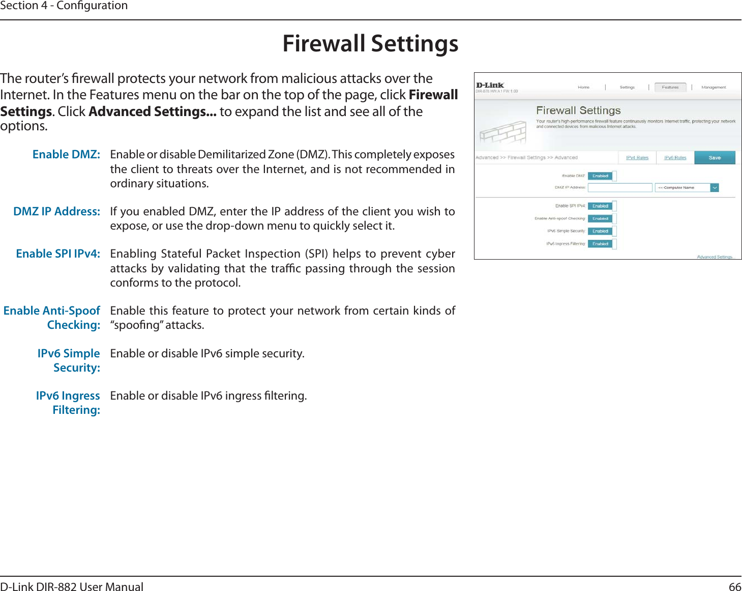 66D-Link DIR-882 User ManualSection 4 - CongurationFirewall SettingsThe router’s rewall protects your network from malicious attacks over the Internet. In the Features menu on the bar on the top of the page, click &apos;JSFXBMMSettings. Click &quot;EWBODFE4FUUJOHT to expand the list and see all of the options. Enable DMZ: Enable or disable Demilitarized Zone (DMZ). This completely exposes the client to threats over the Internet, and is not recommended in ordinary situations.DMZ IP Address: If you enabled DMZ, enter the IP address of the client you wish to expose, or use the drop-down menu to quickly select it.Enable SPI IPv4: Enabling Stateful Packet Inspection (SPI) helps to prevent cyber attacks by validating that the trac passing through the session conforms to the protocol.Enable Anti-Spoof Checking:Enable this feature to protect your network from certain kinds of iTQPPöOHwBUUBDLTIPv6 Simple Security:Enable or disable IPv6 simple security.IPv6 Ingress Filtering:Enable or disable IPv6 ingress ltering.