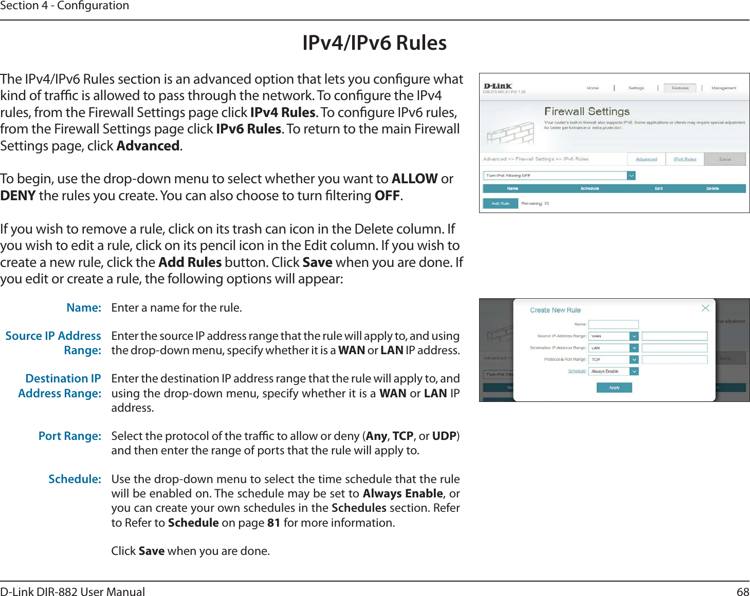 68D-Link DIR-882 User ManualSection 4 - CongurationIPv4/IPv6 RulesThe IPv4/IPv6 Rules section is an advanced option that lets you congure what kind of trac is allowed to pass through the network. To congure the IPv4 rules, from the Firewall Settings page click IPv4 Rules. To congure IPv6 rules, from the Firewall Settings page click IPv6 Rules. To return to the main Firewall Settings page, click &quot;EWBODFE.To begin, use the drop-down menu to select whether you want to &quot;--08 or %&amp;/: the rules you create. You can also choose to turn ltering 0&apos;&apos;.If you wish to remove a rule, click on its trash can icon in the Delete column. If you wish to edit a rule, click on its pencil icon in the Edit column. If you wish to create a new rule, click the &quot;EE3VMFTbutton. Click Save when you are done. If you edit or create a rule, the following options will appear:Name: Enter a name for the rule.Source IP Address Range:Enter the source IP address range that the rule will apply to, and using the drop-down menu, specify whether it is a 8&quot;/ or -&quot;/ IP address.Destination IP Address Range:Enter the destination IP address range that the rule will apply to, and using the drop-down menu, specify whether it is a 8&quot;/ or -&quot;/ IP address.Port Range: Select the protocol of the trac to allow or deny (&quot;OZ, TCP, or UDP) and then enter the range of ports that the rule will apply to.Schedule: Use the drop-down menu to select the time schedule that the rule will be enabled on. The schedule may be set to &quot;MXBZT&amp;OBCMF, or you can create your own schedules in the Schedules section. Refer to Refer to Schedule on page 81 for more information.Click Save when you are done.