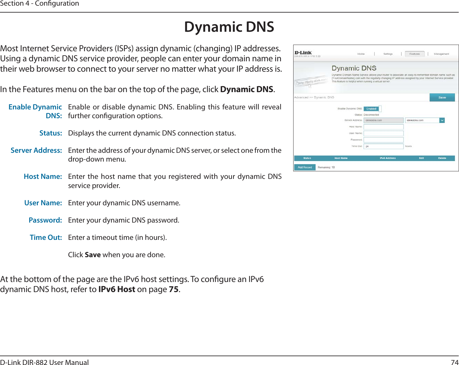 74D-Link DIR-882 User ManualSection 4 - CongurationDynamic DNSMost Internet Service Providers (ISPs) assign dynamic (changing) IP addresses. Using a dynamic DNS service provider, people can enter your domain name in their web browser to connect to your server no matter what your IP address is.In the Features menu on the bar on the top of the page, click Dynamic DNS.At the bottom of the page are the IPv6 host settings. To congure an IPv6 dynamic DNS host, refer to IPv6 Host on page 75.Enable Dynamic DNS:Enable or disable dynamic DNS. Enabling this feature will reveal further conguration options.Status: Displays the current dynamic DNS connection status.Server Address: Enter the address of your dynamic DNS server, or select one from the drop-down menu.Host Name: Enter the host name that you registered with your dynamic DNS service provider.User Name: Enter your dynamic DNS username.Password: Enter your dynamic DNS password.Time Out: Enter a timeout time (in hours).Click Save when you are done.