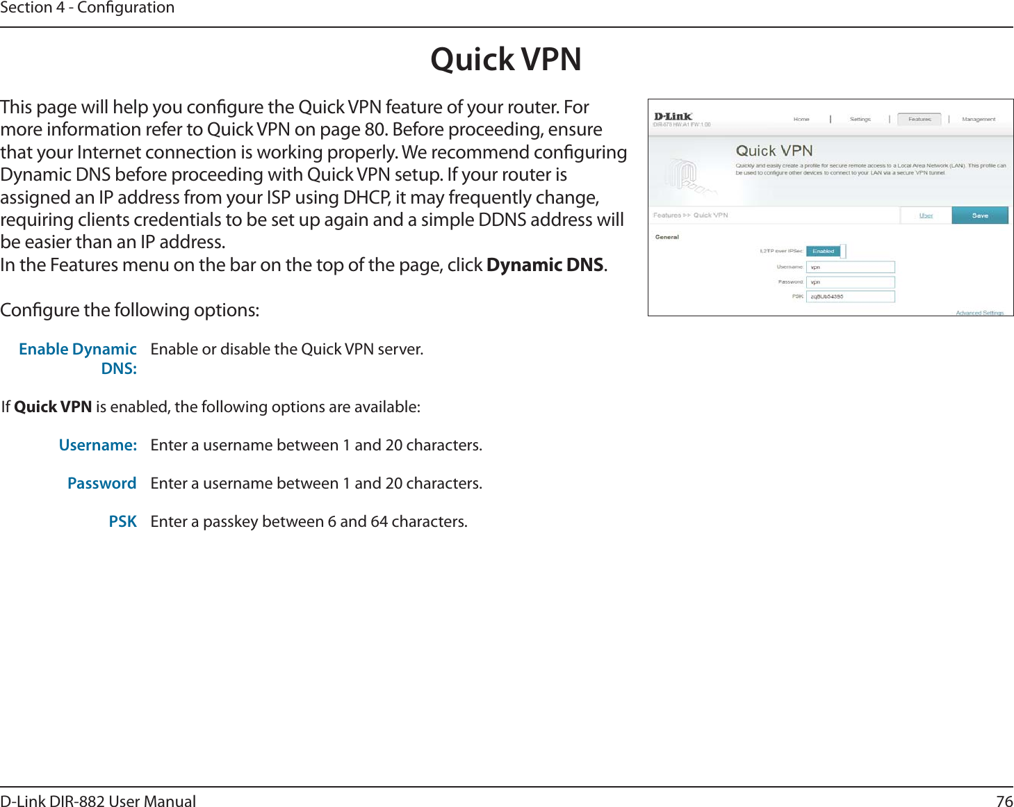 76D-Link DIR-882 User ManualSection 4 - CongurationQuick VPNThis page will help you congure the Quick VPN feature of your router. For more information refer to Quick VPN on page 80. Before proceeding, ensure that your Internet connection is working properly. We recommend conguring Dynamic DNS before proceeding with Quick VPN setup. If your router is assigned an IP address from your ISP using DHCP, it may frequently change, requiring clients credentials to be set up again and a simple DDNS address will be easier than an IP address.In the Features menu on the bar on the top of the page, click Dynamic DNS.Congure the following options:Enable Dynamic DNS:Enable or disable the Quick VPN server.If Quick VPN is enabled, the following options are available:Username: Enter a username between 1 and 20 characters.Password Enter a username between 1 and 20 characters.PSK Enter a passkey between 6 and 64 characters.