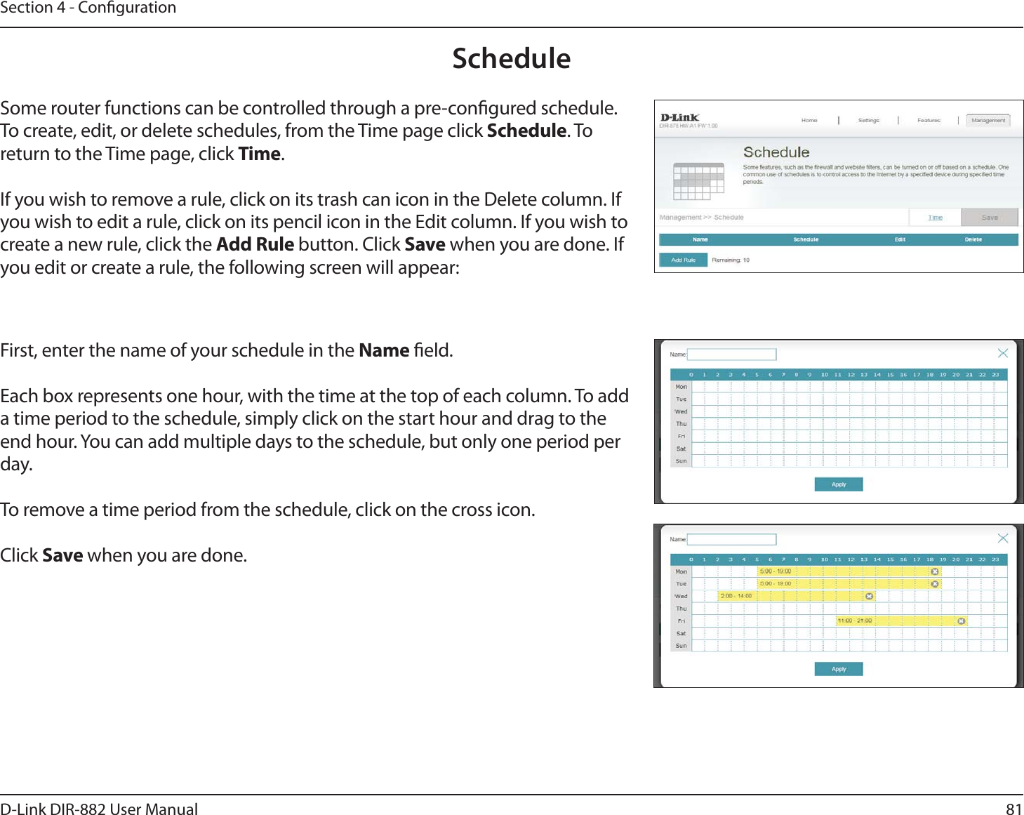 81D-Link DIR-882 User ManualSection 4 - CongurationScheduleSome router functions can be controlled through a pre-congured schedule. To create, edit, or delete schedules, from the Time page click Schedule. To return to the Time page, click Time. If you wish to remove a rule, click on its trash can icon in the Delete column. If you wish to edit a rule, click on its pencil icon in the Edit column. If you wish to create a new rule, click the &quot;EE3VMFbutton. Click Save when you are done. If you edit or create a rule, the following screen will appear:First, enter the name of your schedule in the Name eld.Each box represents one hour, with the time at the top of each column. To add a time period to the schedule, simply click on the start hour and drag to the end hour. You can add multiple days to the schedule, but only one period per day.To remove a time period from the schedule, click on the cross icon.Click Save when you are done.