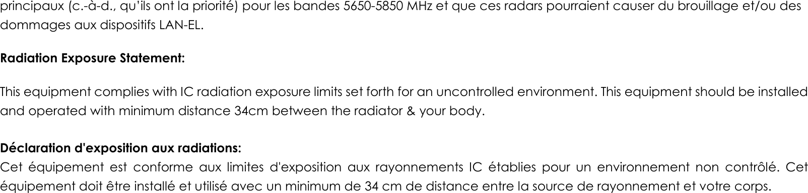 principaux (c.-à-d., qu’ils ont la priorité) pour les bandes 5650-5850 MHz et que ces radars pourraient causer du brouillage et/ou des dommages aux dispositifs LAN-EL. Radiation Exposure Statement: This equipment complies with IC radiation exposure limits set forth for an uncontrolled environment. This equipment should be installed and operated with minimum distance 34cm between the radiator &amp; your body.  Déclaration d&apos;exposition aux radiations: Cet  équipement  est  conforme  aux  limites  d&apos;exposition  aux  rayonnements  IC  établies  pour  un  environnement  non  contrôlé.  Cet équipement doit être installé et utilisé avec un minimum de 34 cm de distance entre la source de rayonnement et votre corps. 