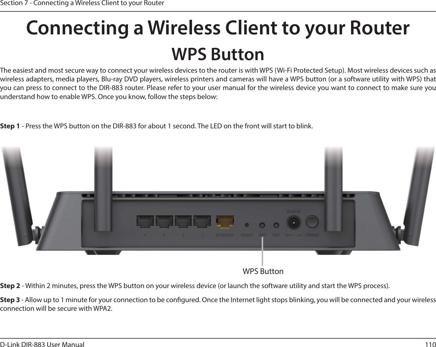 110D-Link DIR-883 User ManualSection 7 - Connecting a Wireless Client to your RouterConnecting a Wireless Client to your RouterWPS ButtonStep 2 - Within 2 minutes, press the WPS button on your wireless device (or launch the software utility and start the WPS process).The easiest and most secure way to connect your wireless devices to the router is with WPS (Wi-Fi Protected Setup). Most wireless devices such as wireless adapters, media players, Blu-ray DVD players, wireless printers and cameras will have a WPS button (or a software utility with WPS) that you can press to connect to the DIR-883 router. Please refer to your user manual for the wireless device you want to connect to make sure you understand how to enable WPS. Once you know, follow the steps below:Step 1 - Press the WPS button on the DIR-883 for about 1 second. The LED on the front will start to blink.Step 3 - Allow up to 1 minute for your connection to be congured. Once the Internet light stops blinking, you will be connected and your wireless connection will be secure with WPA2.WPS Button