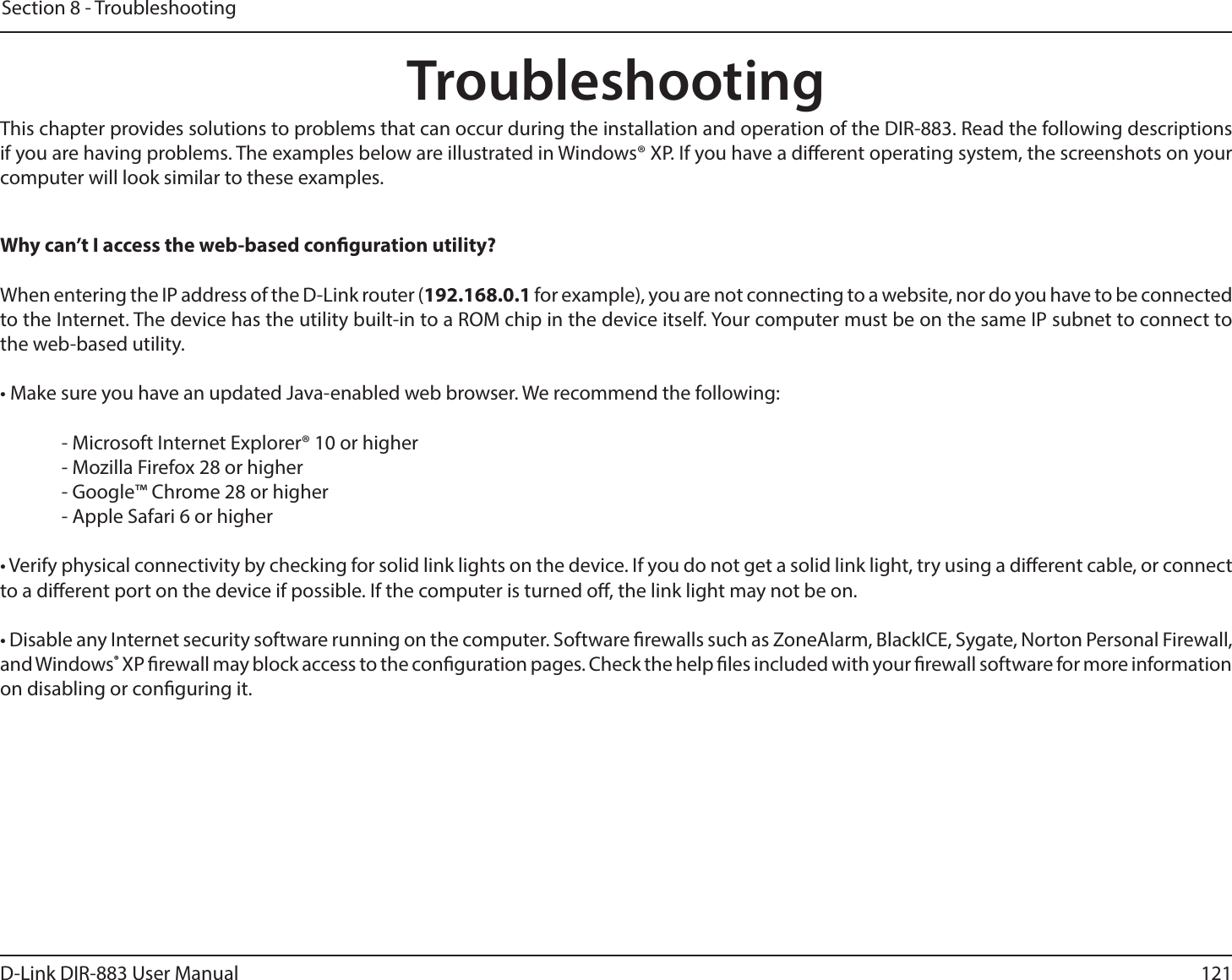 121D-Link DIR-883 User ManualSection 8 - TroubleshootingTroubleshootingThis chapter provides solutions to problems that can occur during the installation and operation of the DIR-883. Read the following descriptions if you are having problems. The examples below are illustrated in Windows® XP. If you have a dierent operating system, the screenshots on your computer will look similar to these examples.Why can’t I access the web-based conguration utility?When entering the IP address of the D-Link router (192.168.0.1 for example), you are not connecting to a website, nor do you have to be connected to the Internet. The device has the utility built-in to a ROM chip in the device itself. Your computer must be on the same IP subnet to connect to the web-based utility. • Make sure you have an updated Java-enabled web browser. We recommend the following:    - Microsoft Internet Explorer® 10 or higher  - Mozilla Firefox 28 or higher  - Google™ Chrome 28 or higher  - Apple Safari 6 or higher• Verify physical connectivity by checking for solid link lights on the device. If you do not get a solid link light, try using a dierent cable, or connect to a dierent port on the device if possible. If the computer is turned o, the link light may not be on.• Disable any Internet security software running on the computer. Software rewalls such as ZoneAlarm, BlackICE, Sygate, Norton Personal Firewall, and Windows® XP rewall may block access to the conguration pages. Check the help les included with your rewall software for more information on disabling or conguring it.