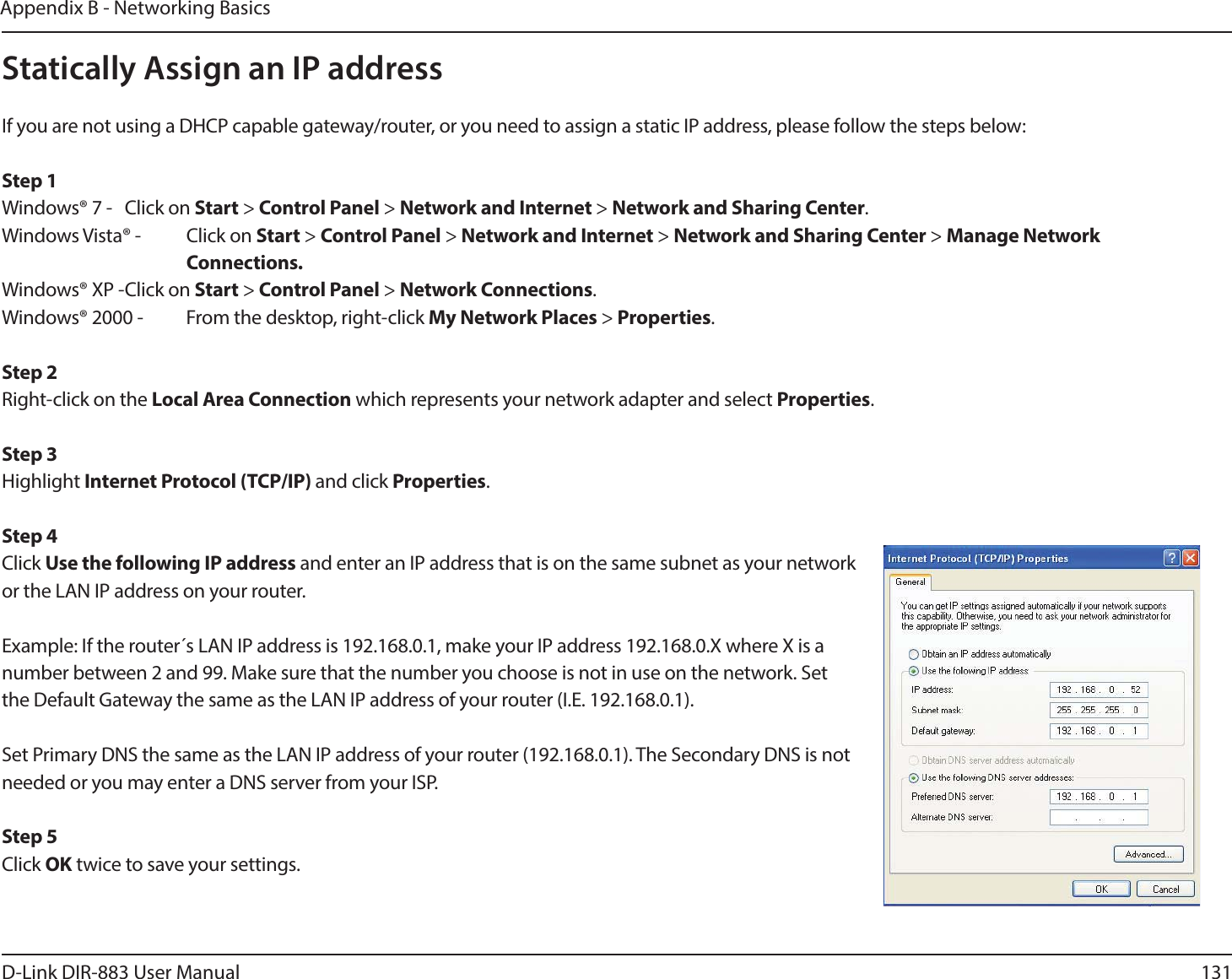 131D-Link DIR-883 User ManualAppendix B - Networking BasicsStatically Assign an IP addressIf you are not using a DHCP capable gateway/router, or you need to assign a static IP address, please follow the steps below:Step 1Windows® 7 -  Click on Start &gt; Control Panel &gt; Network and Internet &gt; Network and Sharing Center.Windows Vista® -  Click on Start &gt; Control Panel &gt; Network and Internet &gt; Network and Sharing Center &gt; Manage Network    Connections.Windows® XP - Click on Start &gt; Control Panel &gt; Network Connections.Windows® 2000 -  From the desktop, right-click My Network Places &gt; Properties.Step 2Right-click on the Local Area Connection which represents your network adapter and select Properties.Step 3Highlight Internet Protocol (TCP/IP) and click Properties.Step 4Click Use the following IP address and enter an IP address that is on the same subnet as your network or the LAN IP address on your router. Example: If the router´s LAN IP address is 192.168.0.1, make your IP address 192.168.0.X where X is a number between 2 and 99. Make sure that the number you choose is not in use on the network. Set the Default Gateway the same as the LAN IP address of your router (I.E. 192.168.0.1). Set Primary DNS the same as the LAN IP address of your router (192.168.0.1). The Secondary DNS is not needed or you may enter a DNS server from your ISP.Step 5Click OK twice to save your settings.