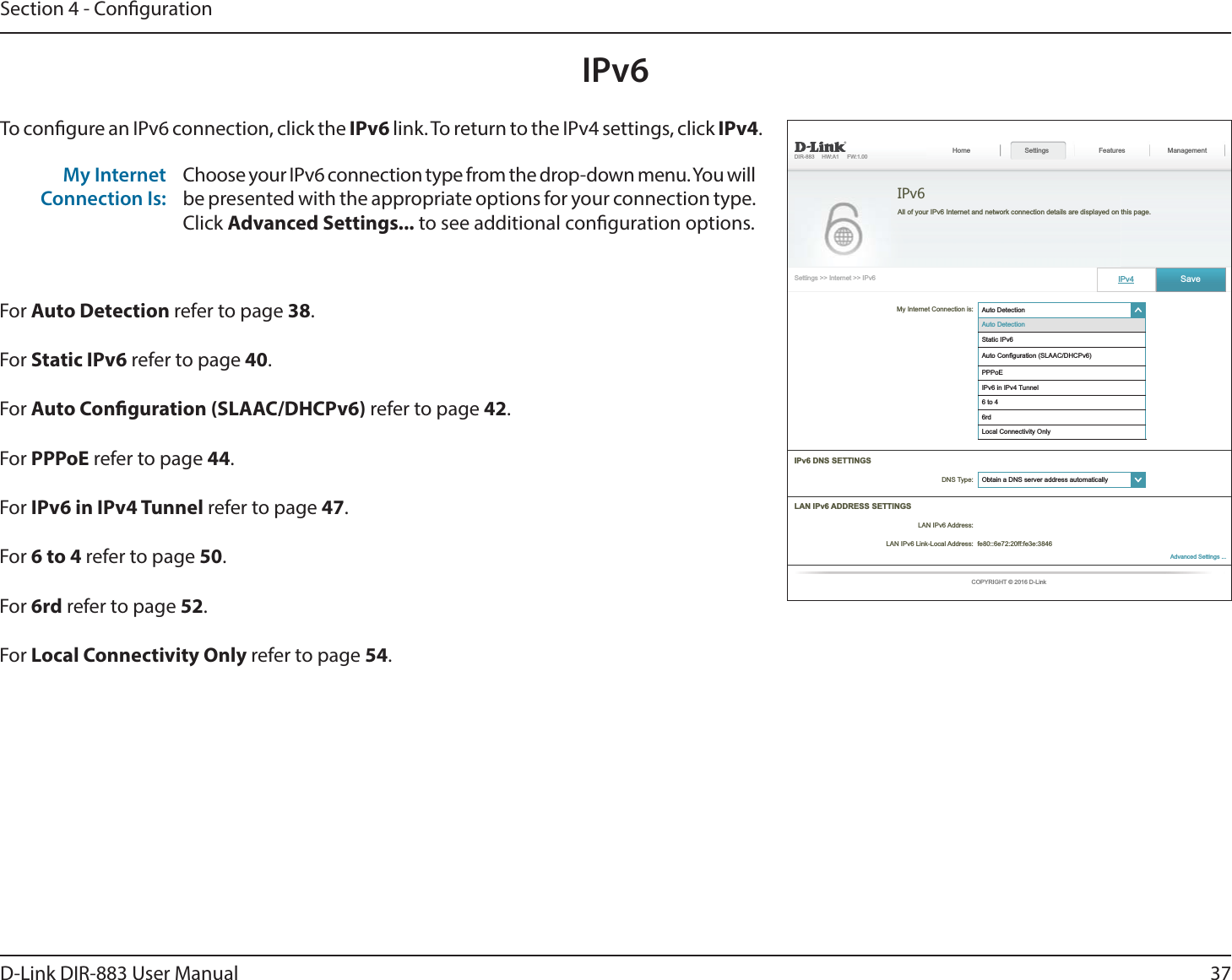 37D-Link DIR-883 User ManualSection 4 - CongurationIPv6To congure an IPv6 connection, click the IPv6 link. To return to the IPv4 settings, click IPv4.For Auto Detection refer to page 38.For Static IPv6 refer to page 40.For Auto Conguration (SLAAC/DHCPv6) refer to page 42.For PPPoE refer to page 44.For IPv6 in IPv4 Tunnel refer to page 47.For 6 to 4 refer to page 50.For 6rd refer to page 52.For Local Connectivity Only refer to page 54.My Internet Connection Is:Choose your IPv6 connection type from the drop-down menu. You will be presented with the appropriate options for your connection type. Click Advanced Settings... to see additional conguration options.My Internet Connection is: ໹PPPoE   Features Management IPv6 ໹ 