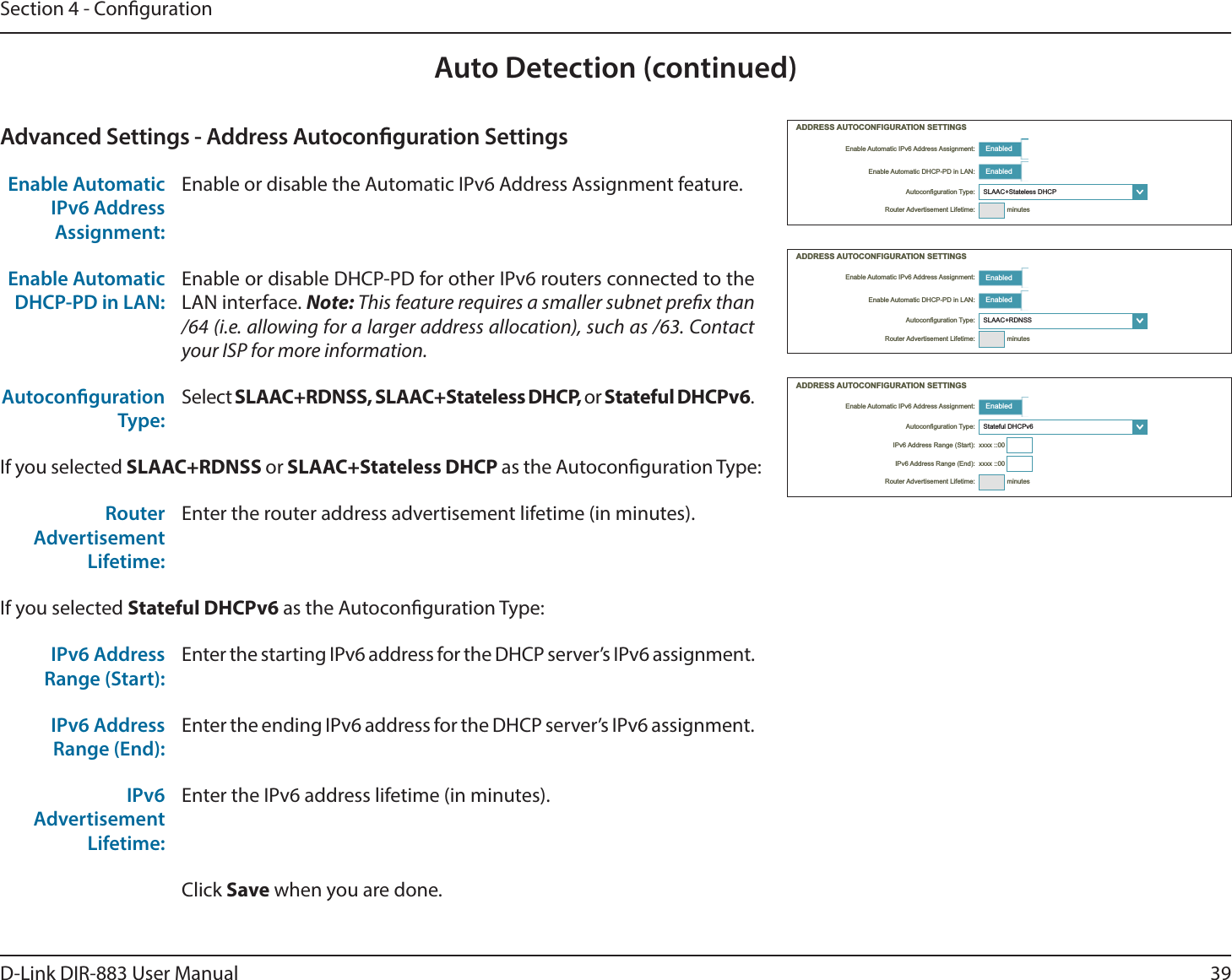 39D-Link DIR-883 User ManualSection 4 - CongurationAuto Detection (continued) Enabled Enabled ໹ minutes Enabled Enabled ໹ minutes Enabled ໹   minutesAdvanced Settings - Address Autoconguration SettingsEnable Automatic IPv6 Address Assignment:Enable or disable the Automatic IPv6 Address Assignment feature.Enable Automatic DHCP-PD in LAN:Enable or disable DHCP-PD for other IPv6 routers connected to the LAN interface. Note: This feature requires a smaller subnet prex than /64 (i.e. allowing for a larger address allocation), such as /63. Contact your ISP for more information.Autoconguration Type:Select SLAAC+RDNSS, SLAAC+Stateless DHCP, or Stateful DHCPv6.If you selected SLAAC+RDNSS or SLAAC+Stateless DHCP as the Autoconguration Type:Router Advertisement Lifetime:Enter the router address advertisement lifetime (in minutes).If you selected Stateful DHCPv6 as the Autoconguration Type:IPv6 Address Range (Start):Enter the starting IPv6 address for the DHCP server’s IPv6 assignment.IPv6 Address Range (End):Enter the ending IPv6 address for the DHCP server’s IPv6 assignment.IPv6 Advertisement Lifetime:Enter the IPv6 address lifetime (in minutes).Click Save when you are done.
