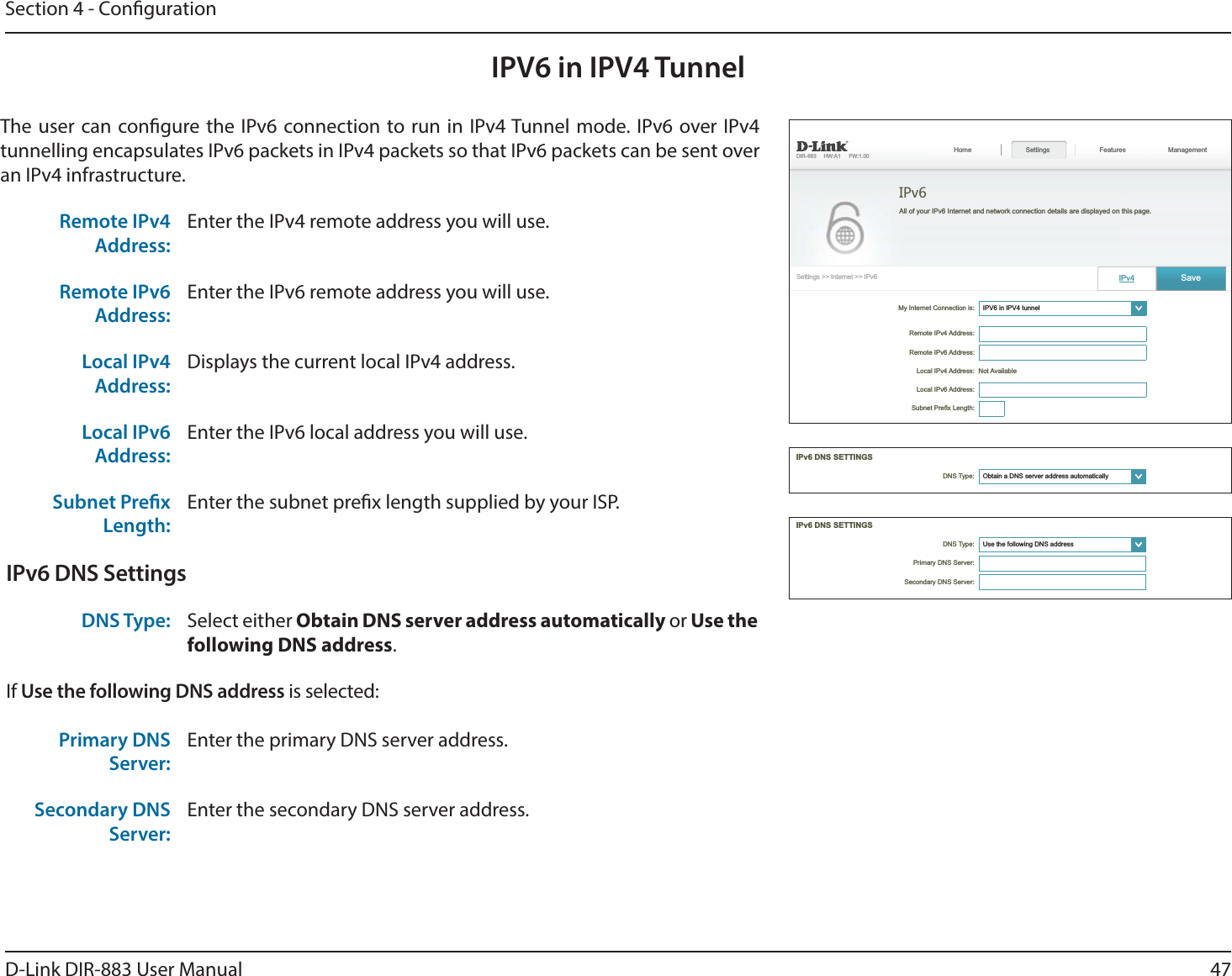 47D-Link DIR-883 User ManualSection 4 - CongurationIPV6 in IPV4 TunnelThe user can congure the IPv6 connection to run in IPv4 Tunnel mode. IPv6 over IPv4 tunnelling encapsulates IPv6 packets in IPv4 packets so that IPv6 packets can be sent over an IPv4 infrastructure.Remote IPv4 Address:Enter the IPv4 remote address you will use.Remote IPv6 Address:Enter the IPv6 remote address you will use.Local IPv4 Address:Displays the current local IPv4 address.Local IPv6 Address:Enter the IPv6 local address you will use.Subnet Prex Length:Enter the subnet prex length supplied by your ISP.IPv6 DNS SettingsDNS Type: Select either Obtain DNS server address automatically or Use the following DNS address.If Use the following DNS address is selected:Primary DNS Server:Enter the primary DNS server address. Secondary DNS Server:Enter the secondary DNS server address.My Internet Connection is: ໹   Features Management Not Available IPv6 ໹ ໹