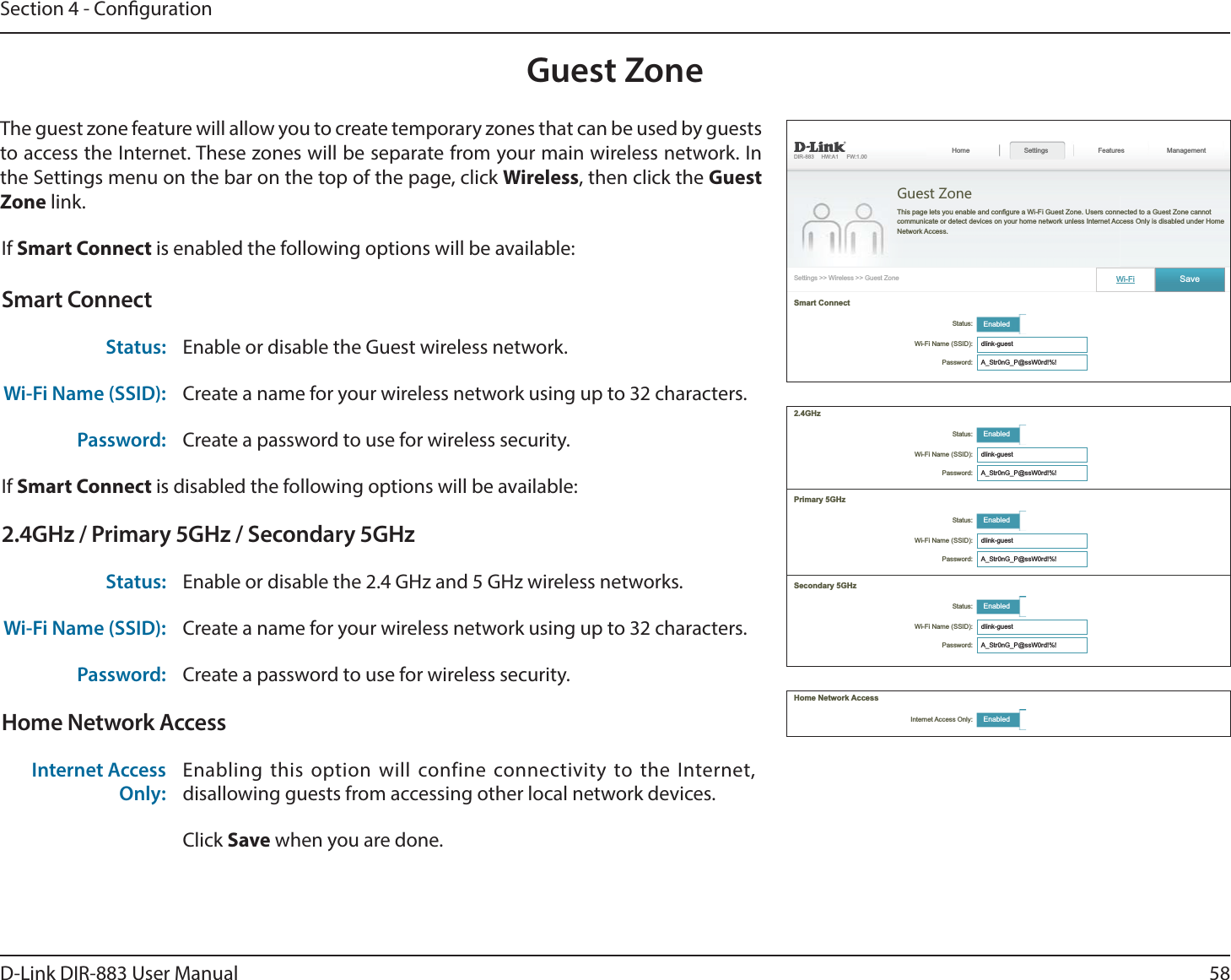 58D-Link DIR-883 User ManualSection 4 - CongurationGuest ZoneThe guest zone feature will allow you to create temporary zones that can be used by guests to access the Internet. These zones will be separate from your main wireless network. In the Settings menu on the bar on the top of the page, click Wireless, then click the Guest Zone link.If Smart Connect is enabled the following options will be available:Smart ConnectStatus: Enable or disable the Guest wireless network.Wi-Fi Name (SSID): Create a name for your wireless network using up to 32 characters. Password: Create a password to use for wireless security. If Smart Connect is disabled the following options will be available:2.4GHz / Primary 5GHz / Secondary 5GHzStatus: Enable or disable the 2.4 GHz and 5 GHz wireless networks.Wi-Fi Name (SSID): Create a name for your wireless network using up to 32 characters. Password: Create a password to use for wireless security. Home Network AccessInternet Access Only:Enabling this option will confine connectivity to the Internet, disallowing guests from accessing other local network devices.Click Save when you are done.  Guest ZoneFeatures ManagementGuest Zone Enabled Password: Wi-Fi Internet Access Only: Enabled2.4GHz Enabled Password:  Enabled Password:  Enabled Password: 