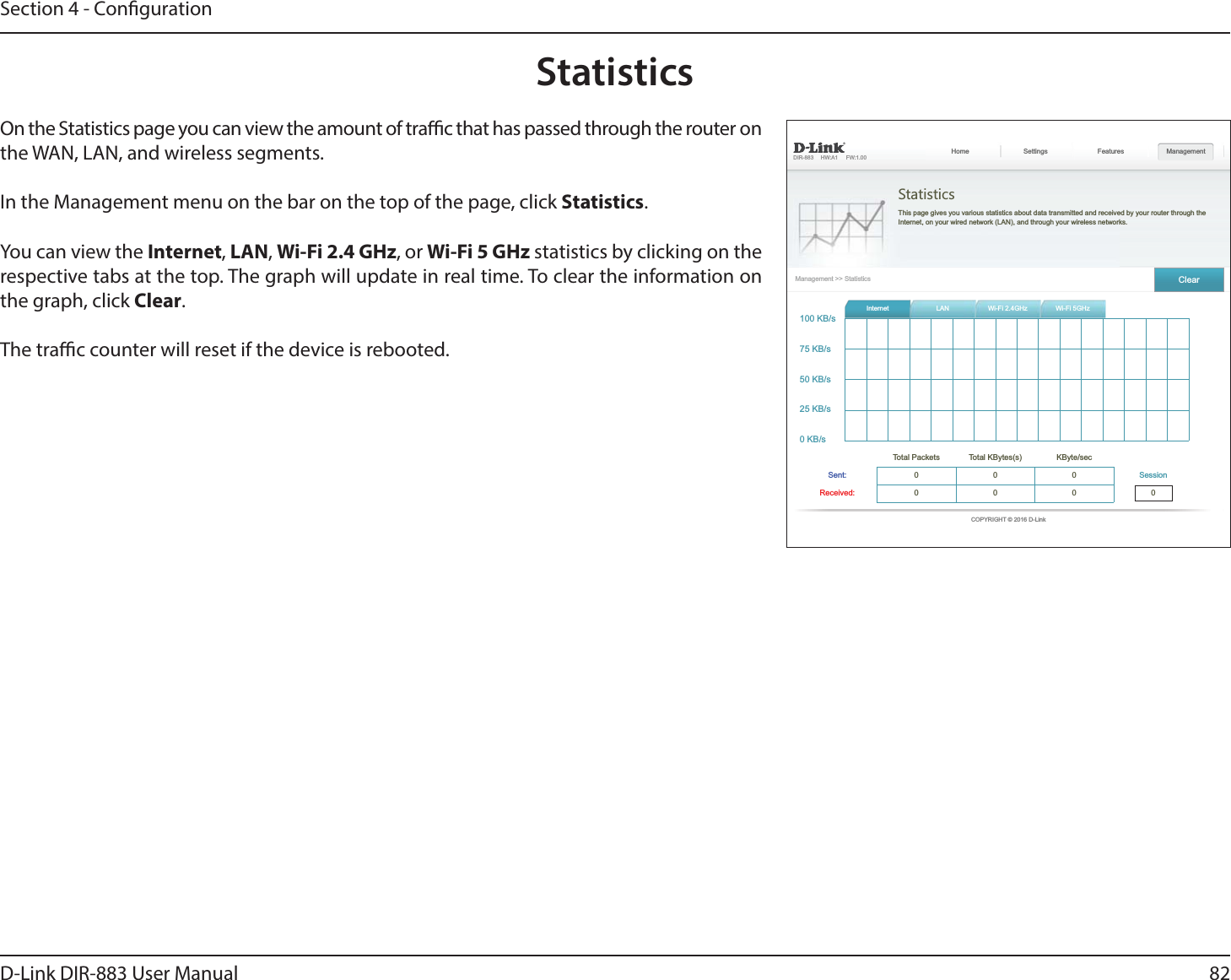 82D-Link DIR-883 User ManualSection 4 - Conguration  StatisticsThis page gives you various statistics about data transmitted and received by your router through the  Features Management ClearInternet      000 0000StatisticsOn the Statistics page you can view the amount of trac that has passed through the router on the WAN, LAN, and wireless segments.In the Management menu on the bar on the top of the page, click Statistics.You can view the Internet, LAN, Wi-Fi 2.4 GHz, or Wi-Fi 5 GHz statistics by clicking on the respective tabs at the top. The graph will update in real time. To clear the information on the graph, click Clear.The trac counter will reset if the device is rebooted.