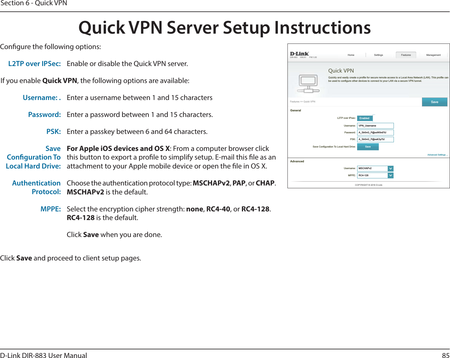 85D-Link DIR-883 User ManualSection 6 - Quick VPNQuick VPN Server Setup InstructionsCongure the following options:Click Save and proceed to client setup pages.  Quick VPN Features Management EnabledUsername: Password:   GeneralUsername: ໹MPPE: ໹L2TP over IPSec: Enable or disable the Quick VPN server.If you enable Quick VPN, the following options are available:Username: . Enter a username between 1 and 15 charactersPassword: Enter a password between 1 and 15 characters.PSK: Enter a passkey between 6 and 64 characters.SaveConguration ToLocal Hard Drive:For Apple iOS devices and OS X: From a computer browser clickthis button to export a prole to simplify setup. E-mail this le as anattachment to your Apple mobile device or open the le in OS X.AuthenticationProtocol:Choose the authentication protocol type: MSCHAPv2, PAP, or CHAP.MSCHAPv2 is the default.MPPE: Select the encryption cipher strength: none, RC4-40, or RC4-128.RC4-128 is the default.Click Save when you are done.