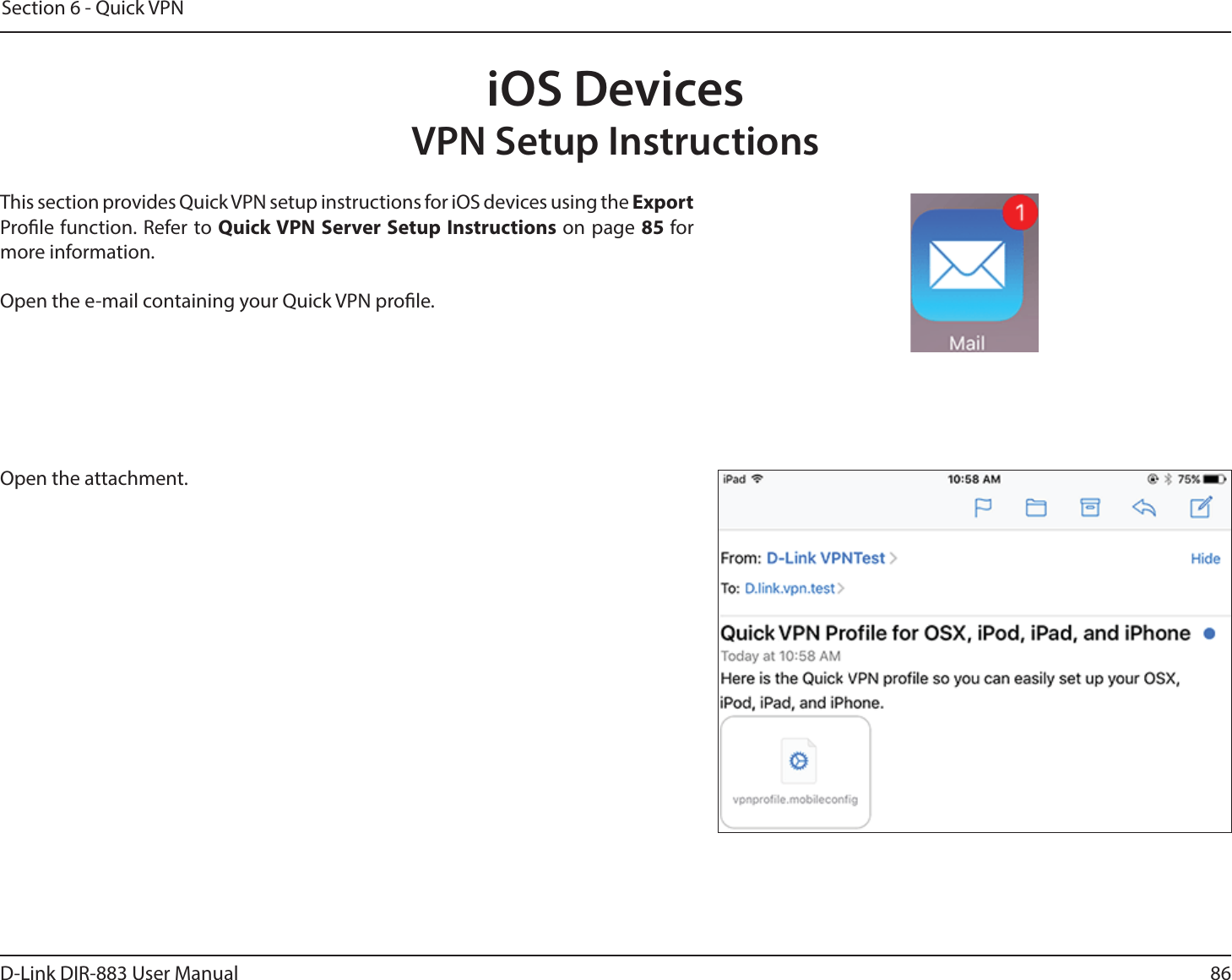 86D-Link DIR-883 User ManualSection 6 - Quick VPNiOS DevicesVPN Setup InstructionsThis section provides Quick VPN setup instructions for iOS devices using the Export Prole function. Refer to Quick VPN Server Setup Instructions on page 85 for more information.Open the e-mail containing your Quick VPN prole.Open the attachment. 