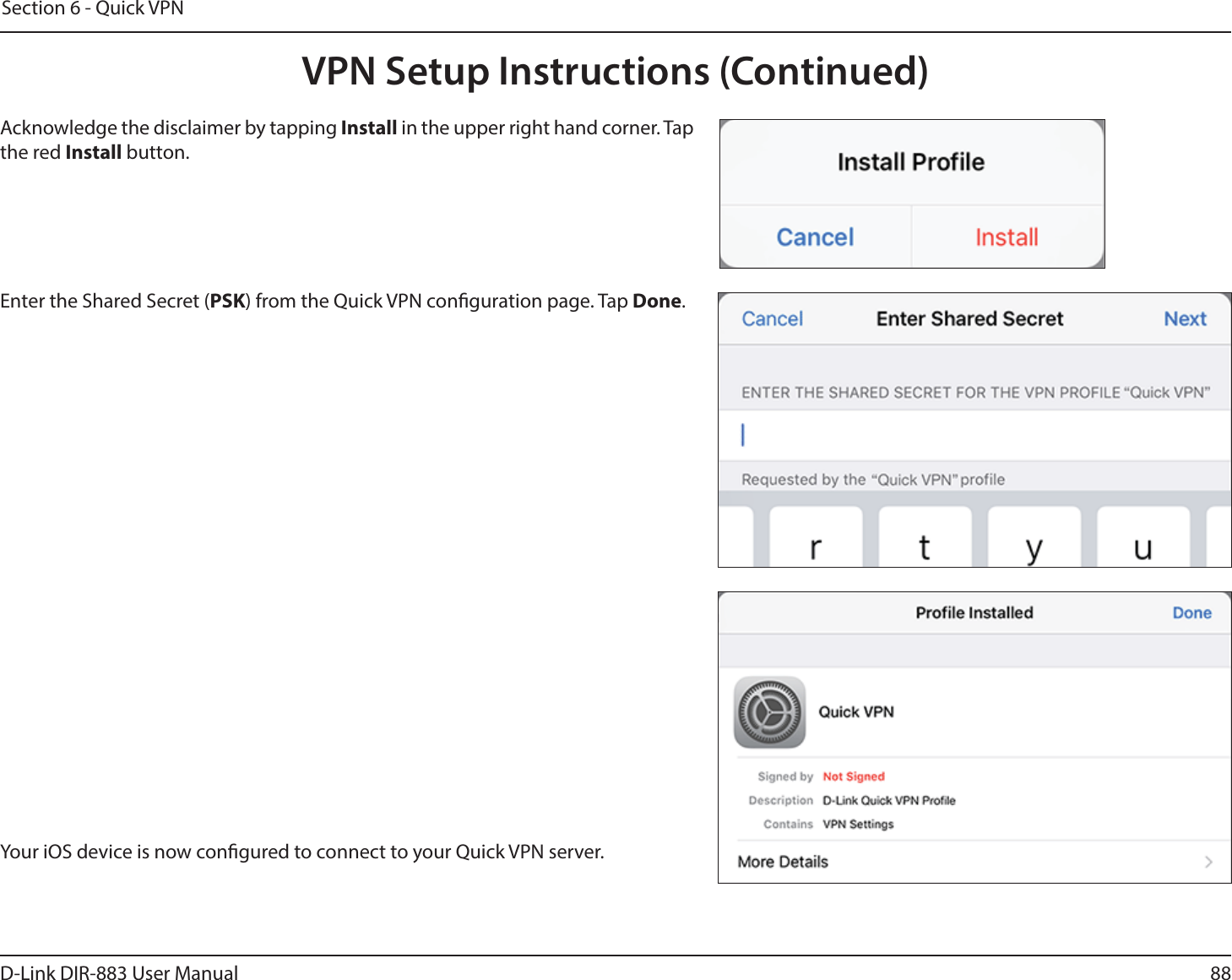 88D-Link DIR-883 User ManualSection 6 - Quick VPNYour iOS device is now congured to connect to your Quick VPN server.Enter the Shared Secret (PSK) from the Quick VPN conguration page. Tap Done.Acknowledge the disclaimer by tapping Install in the upper right hand corner. Tap the red Install button.VPN Setup Instructions (Continued)