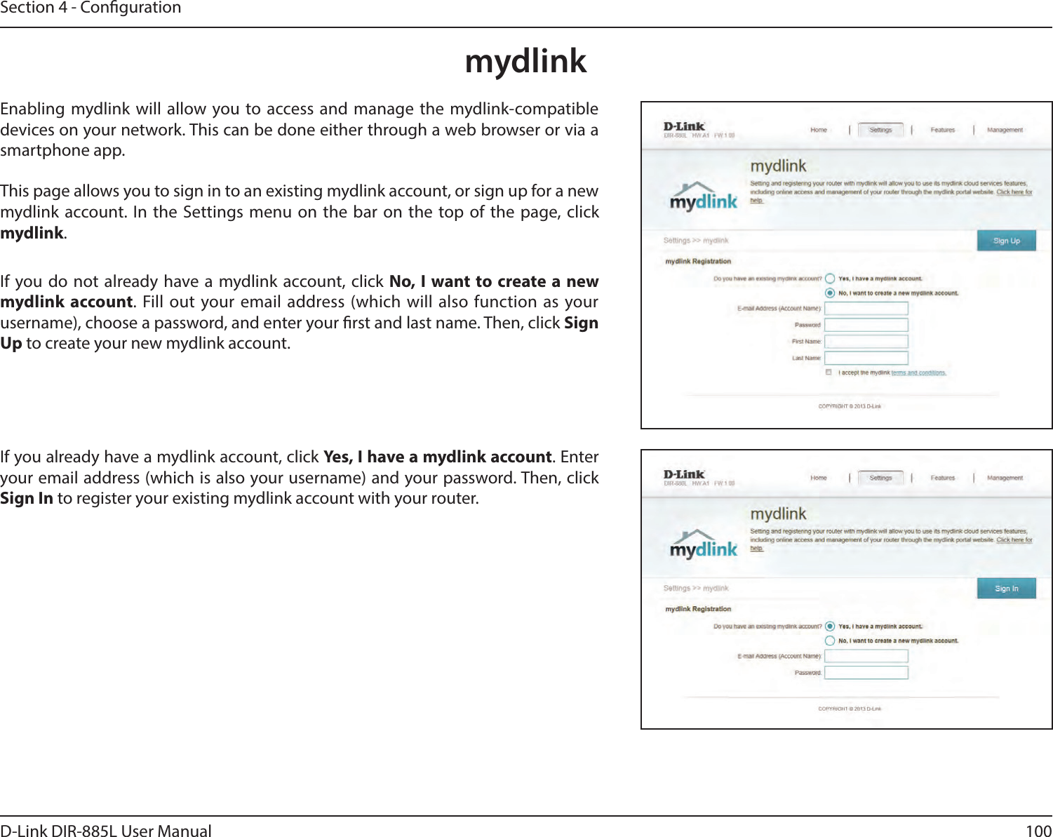 100D-Link DIR-885L User ManualSection 4 - CongurationmydlinkEnabling mydlink will allow you to access and manage the mydlink-compatible devices on your network. This can be done either through a web browser or via a smartphone app.This page allows you to sign in to an existing mydlink account, or sign up for a new mydlink account. In the Settings menu on the bar on the top of the page, click mydlink.If you do not already have a mydlink account, click No, I want to create a new mydlink account. Fill out your email address (which will also function as your username), choose a password, and enter your rst and last name. Then, click Sign Up to create your new mydlink account.If you already have a mydlink account, click Yes, I have a mydlink account. Enter your email address (which is also your username) and your password. Then, click Sign In to register your existing mydlink account with your router.
