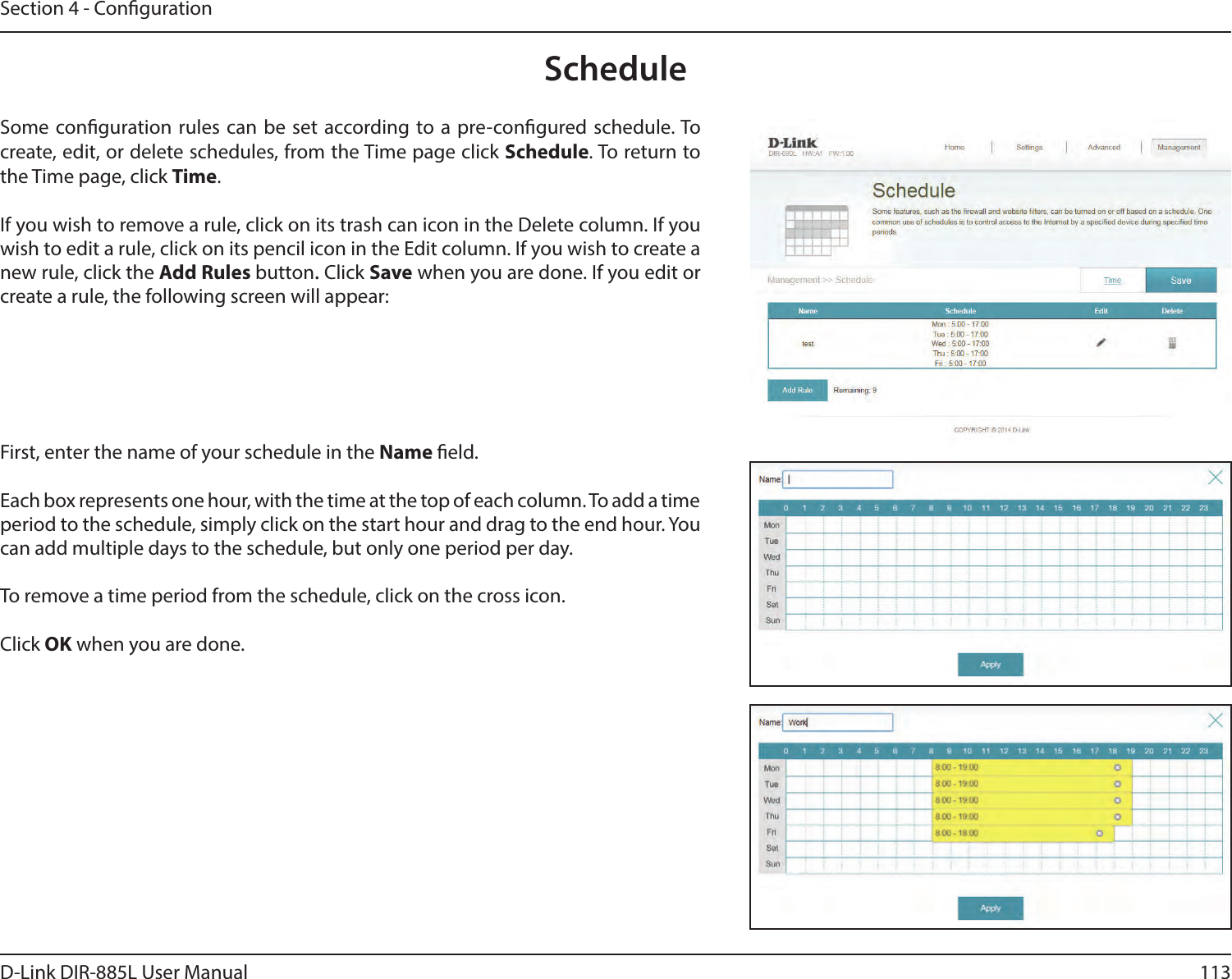 113D-Link DIR-885L User ManualSection 4 - CongurationScheduleSome conguration rules can be set according to a pre-congured schedule. To create, edit, or delete schedules, from the Time page click Schedule. To return to the Time page, click Time. If you wish to remove a rule, click on its trash can icon in the Delete column. If you wish to edit a rule, click on its pencil icon in the Edit column. If you wish to create a new rule, click the Add Rules button. Click Save when you are done. If you edit or create a rule, the following screen will appear:First, enter the name of your schedule in the Name eld.Each box represents one hour, with the time at the top of each column. To add a time period to the schedule, simply click on the start hour and drag to the end hour. You can add multiple days to the schedule, but only one period per day.To remove a time period from the schedule, click on the cross icon.Click OK when you are done.