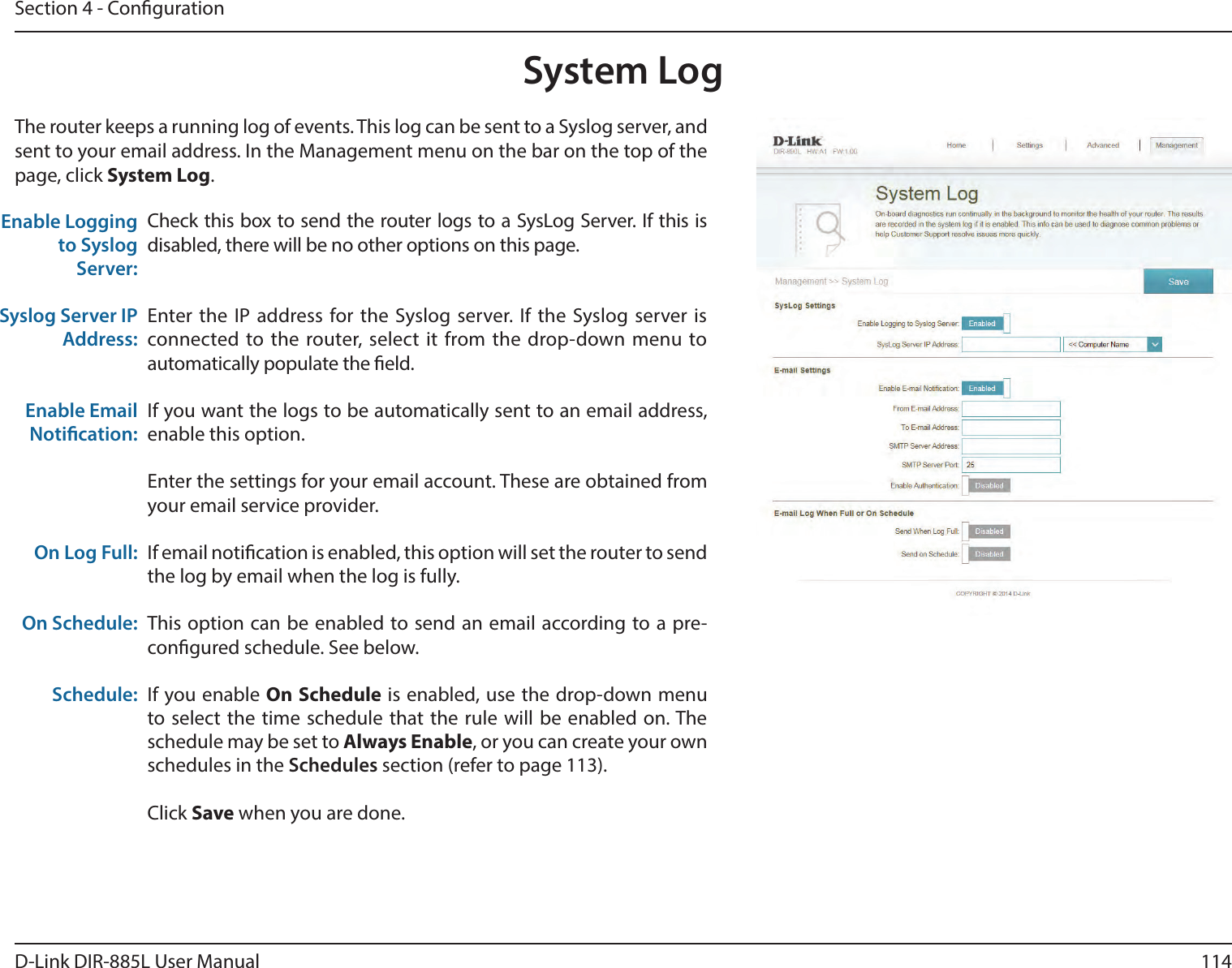 114D-Link DIR-885L User ManualSection 4 - CongurationSystem LogCheck this box to send the router logs to a SysLog Server. If this is disabled, there will be no other options on this page.Enter the IP address for the Syslog server. If the Syslog server is connected to the router, select it from the drop-down menu to automatically populate the eld. If you want the logs to be automatically sent to an email address, enable this option.Enter the settings for your email account. These are obtained from your email service provider.If email notication is enabled, this option will set the router to send the log by email when the log is fully.This option can be enabled to send an email according to a pre-congured schedule. See below.If you enable On Schedule is enabled, use the drop-down menu to select the time schedule that the rule will be enabled on. The schedule may be set to Always Enable, or you can create your own schedules in the Schedules section (refer to page 113).Click Save when you are done.Enable Logging to Syslog Server:Syslog Server IP Address:Enable Email Notication:On Log Full:On Schedule:Schedule:The router keeps a running log of events. This log can be sent to a Syslog server, and sent to your email address. In the Management menu on the bar on the top of the page, click System Log. 