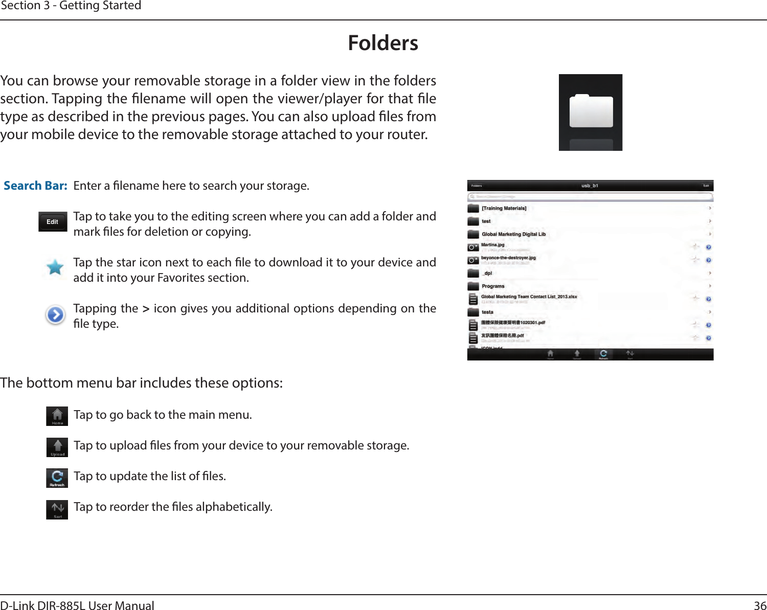 36D-Link DIR-885L User ManualSection 3 - Getting StartedFoldersYou can browse your removable storage in a folder view in the folders section. Tapping the lename will open the viewer/player for that le type as described in the previous pages. You can also upload les from your mobile device to the removable storage attached to your router.Enter a lename here to search your storage.Tap to take you to the editing screen where you can add a folder and mark les for deletion or copying.Tap the star icon next to each le to download it to your device and add it into your Favorites section.Tapping the &gt; icon gives you additional options depending on the le type.Search Bar:The bottom menu bar includes these options:Tap to go back to the main menu.Tap to upload les from your device to your removable storage.Tap to update the list of les.Tap to reorder the les alphabetically.