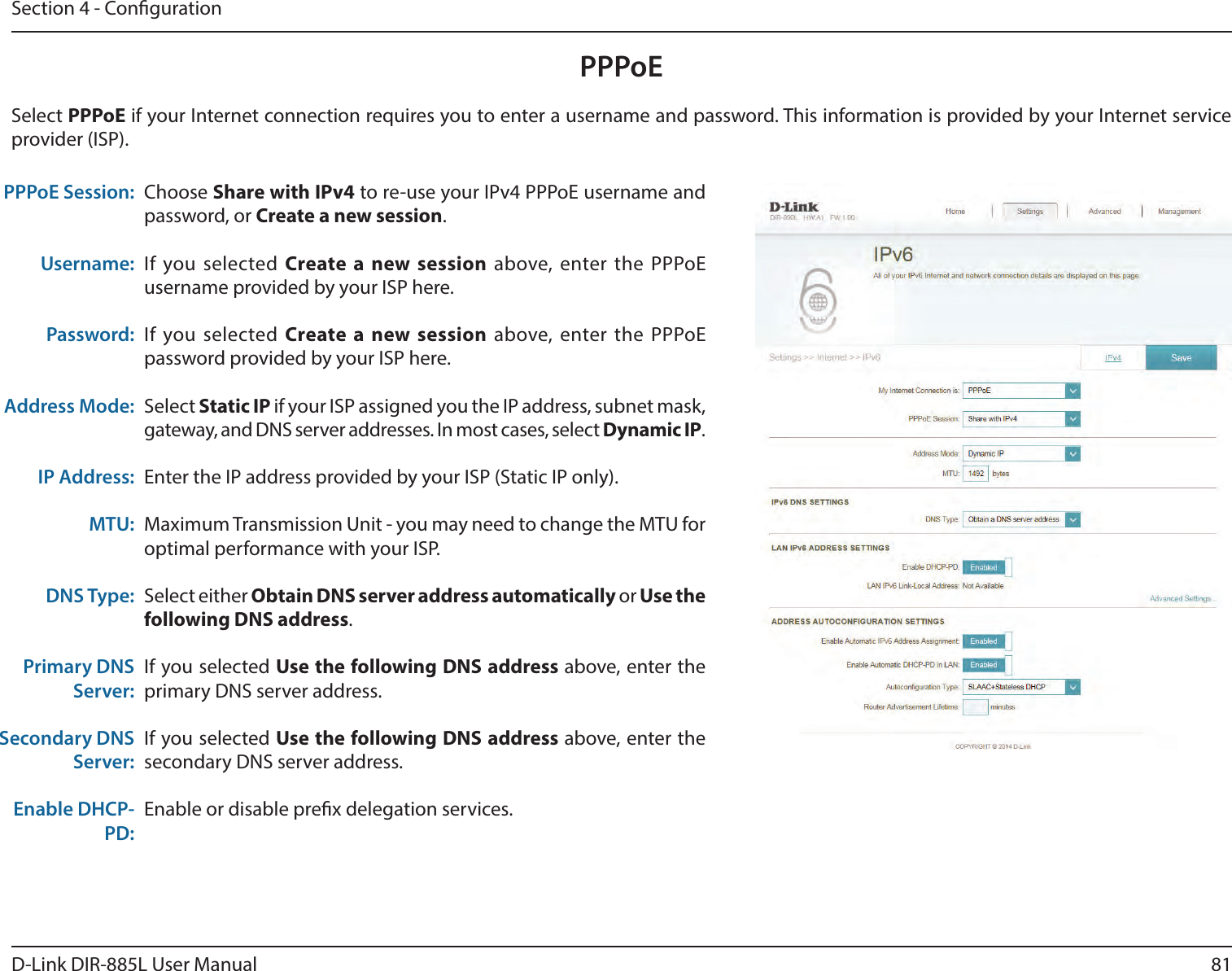 81D-Link DIR-885L User ManualSection 4 - CongurationPPPoEChoose Share with IPv4 to re-use your IPv4 PPPoE username and password, or Create a new session.If you selected Create a new session above, enter the PPPoE username provided by your ISP here.If you selected Create a new session above, enter the PPPoE password provided by your ISP here.Select Static IP if your ISP assigned you the IP address, subnet mask, gateway, and DNS server addresses. In most cases, select Dynamic IP.Enter the IP address provided by your ISP (Static IP only).Maximum Transmission Unit - you may need to change the MTU for optimal performance with your ISP.Select either Obtain DNS server address automatically or Use the following DNS address.If you selected Use the following DNS address above, enter the primary DNS server address. If you selected Use the following DNS address above, enter the secondary DNS server address.Enable or disable prex delegation services.PPPoE Session:Username:Password:Address Mode:IP Address:MTU:DNS Type:Primary DNS Server:Secondary DNS Server:Enable DHCP-PD:Select PPPoE if your Internet connection requires you to enter a username and password. This information is provided by your Internet service provider (ISP).