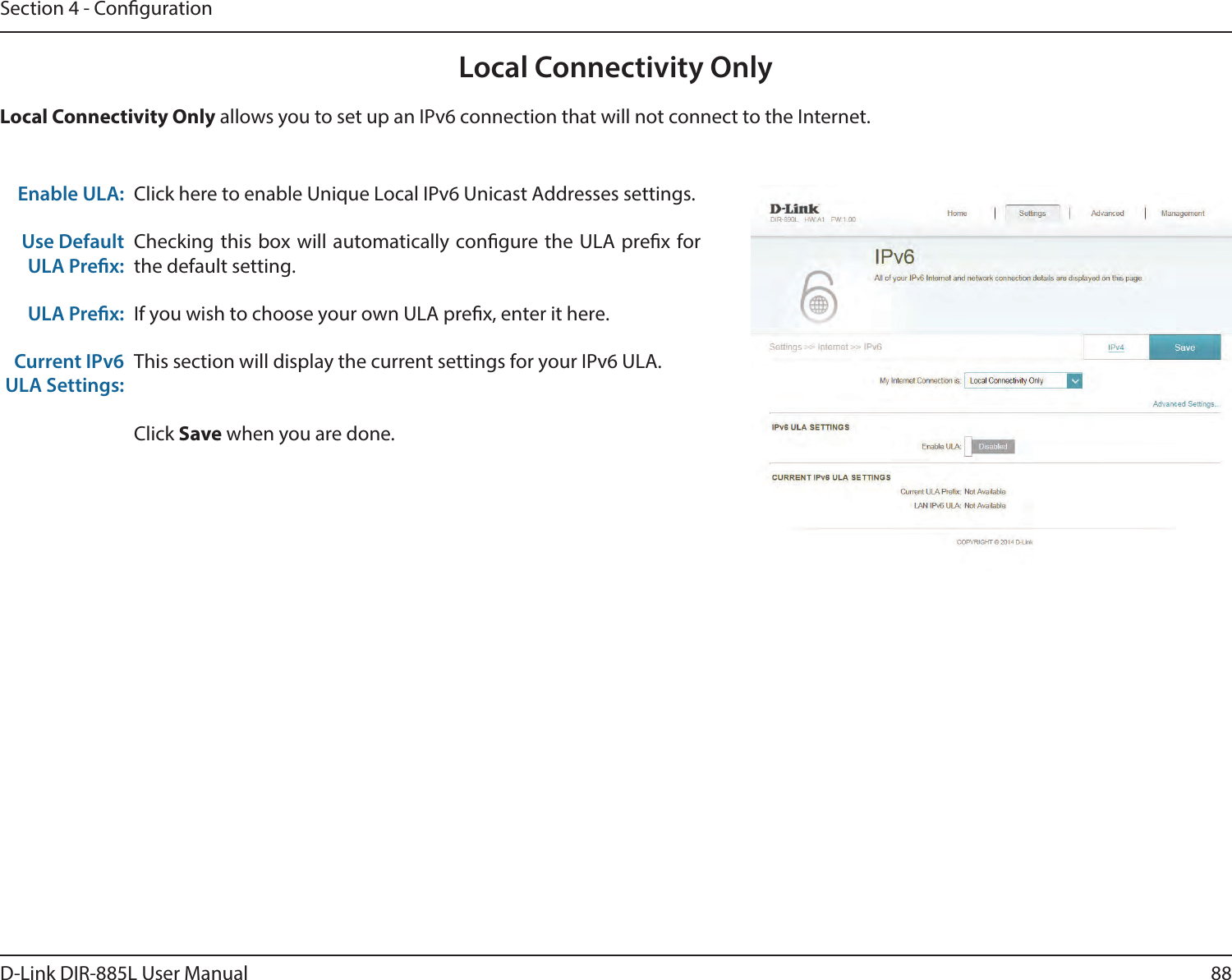 88D-Link DIR-885L User ManualSection 4 - CongurationLocal Connectivity OnlyClick here to enable Unique Local IPv6 Unicast Addresses settings.Checking this box will automatically congure the ULA prex for the default setting.If you wish to choose your own ULA prex, enter it here.This section will display the current settings for your IPv6 ULA.Click Save when you are done.Enable ULA:Use Default ULA Prex:ULA Prex:Current IPv6 ULA Settings:Local Connectivity Only allows you to set up an IPv6 connection that will not connect to the Internet.