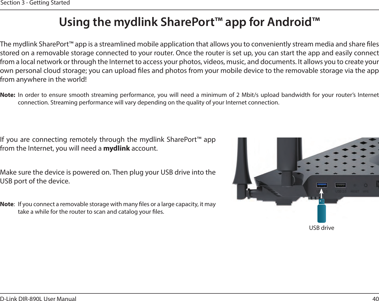 40D-Link DIR-890L User ManualSection 3 - Getting StartedUsing the mydlink SharePort™ app for Android™The mydlink SharePort™ app is a streamlined mobile application that allows you to conveniently stream media and share les stored on a removable storage connected to your router. Once the router is set up, you can start the app and easily connect from a local network or through the Internet to access your photos, videos, music, and documents. It allows you to create your own personal cloud storage; you can upload les and photos from your mobile device to the removable storage via the app from anywhere in the world!Note:  In order to ensure smooth streaming performance, you will need a minimum of 2 Mbit/s upload bandwidth for your router’s Internet connection. Streaming performance will vary depending on the quality of your Internet connection.If you are connecting remotely through the mydlink SharePort™ app from the Internet, you will need a mydlink account. Make sure the device is powered on. Then plug your USB drive into the USB port of the device.Note:  If you connect a removable storage with many les or a large capacity, it may take a while for the router to scan and catalog your les.USB drive