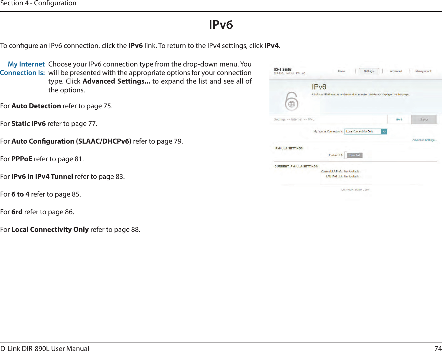 74D-Link DIR-890L User ManualSection 4 - CongurationIPv6To congure an IPv6 connection, click the IPv6 link. To return to the IPv4 settings, click IPv4.Choose your IPv6 connection type from the drop-down menu. You will be presented with the appropriate options for your connection type. Click Advanced Settings... to expand the list and see all of the options.My Internet Connection Is:For Auto Detection refer to page 75.For Static IPv6 refer to page 77.For Auto Conguration (SLAAC/DHCPv6) refer to page 79.For PPPoE refer to page 81.For IPv6 in IPv4 Tunnel refer to page 83.For 6 to 4 refer to page 85.For 6rd refer to page 86.For Local Connectivity Only refer to page 88.