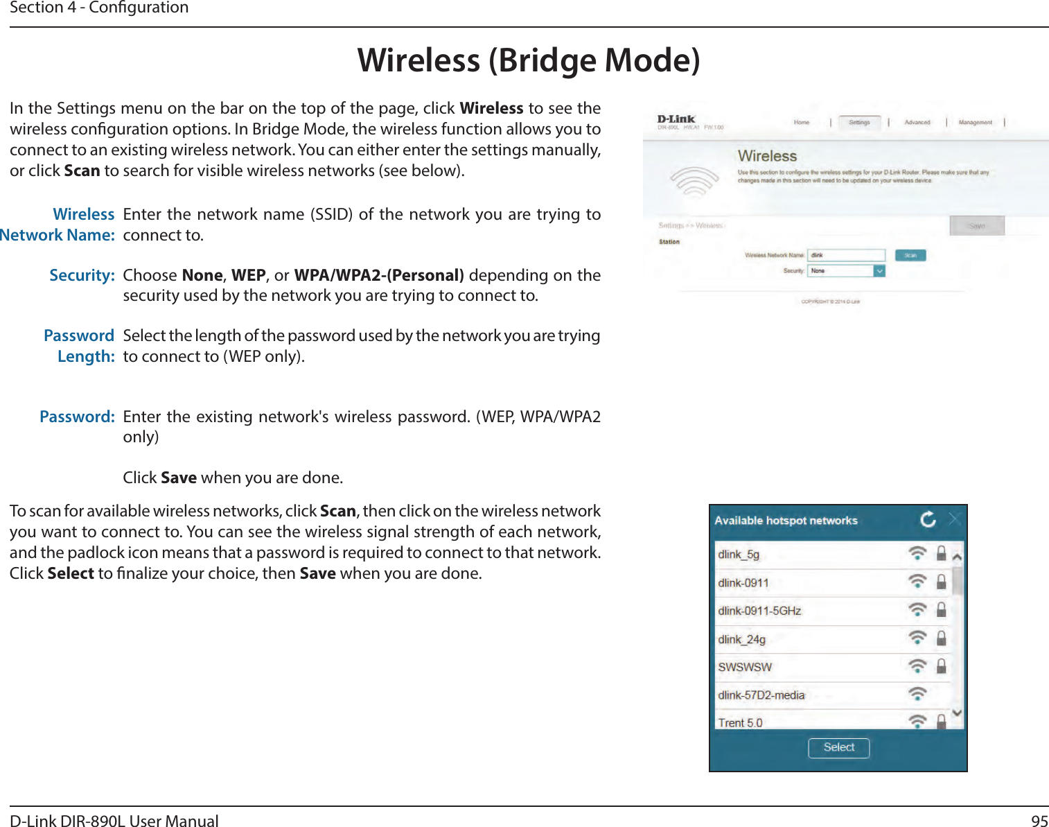 95D-Link DIR-890L User ManualSection 4 - CongurationWireless (Bridge Mode)Enter the network name (SSID) of the network you are trying to connect to. Choose None, WEP, or WPA/WPA2-(Personal) depending on the security used by the network you are trying to connect to.Select the length of the password used by the network you are trying to connect to (WEP only).Enter the existing network&apos;s wireless password. (WEP, WPA/WPA2 only)Click Save when you are done.Wireless Network Name:Security:Password Length:Password:In the Settings menu on the bar on the top of the page, click Wireless to see the wireless conguration options. In Bridge Mode, the wireless function allows you to connect to an existing wireless network. You can either enter the settings manually, or click Scan to search for visible wireless networks (see below).To scan for available wireless networks, click Scan, then click on the wireless network you want to connect to. You can see the wireless signal strength of each network, and the padlock icon means that a password is required to connect to that network. Click Select to nalize your choice, then Save when you are done.